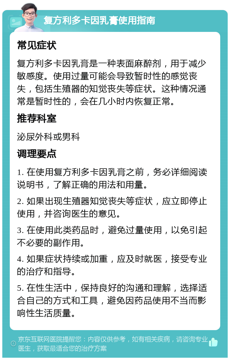 复方利多卡因乳膏使用指南 常见症状 复方利多卡因乳膏是一种表面麻醉剂，用于减少敏感度。使用过量可能会导致暂时性的感觉丧失，包括生殖器的知觉丧失等症状。这种情况通常是暂时性的，会在几小时内恢复正常。 推荐科室 泌尿外科或男科 调理要点 1. 在使用复方利多卡因乳膏之前，务必详细阅读说明书，了解正确的用法和用量。 2. 如果出现生殖器知觉丧失等症状，应立即停止使用，并咨询医生的意见。 3. 在使用此类药品时，避免过量使用，以免引起不必要的副作用。 4. 如果症状持续或加重，应及时就医，接受专业的治疗和指导。 5. 在性生活中，保持良好的沟通和理解，选择适合自己的方式和工具，避免因药品使用不当而影响性生活质量。