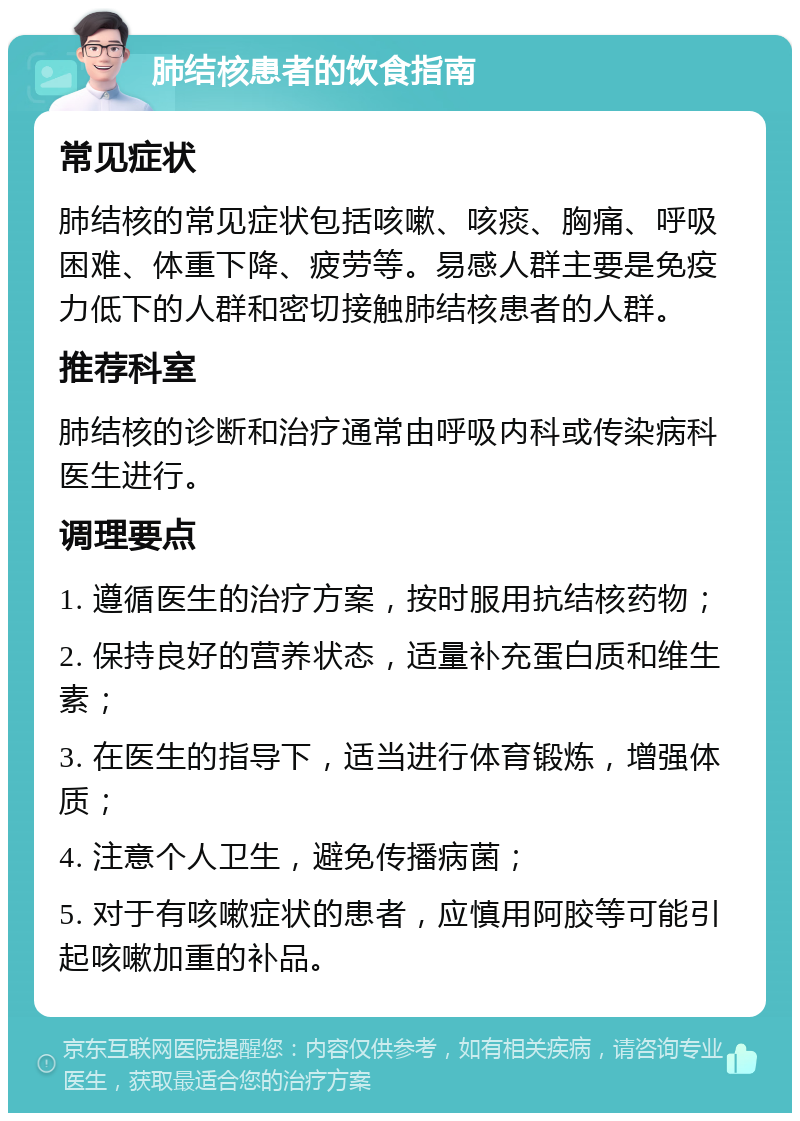 肺结核患者的饮食指南 常见症状 肺结核的常见症状包括咳嗽、咳痰、胸痛、呼吸困难、体重下降、疲劳等。易感人群主要是免疫力低下的人群和密切接触肺结核患者的人群。 推荐科室 肺结核的诊断和治疗通常由呼吸内科或传染病科医生进行。 调理要点 1. 遵循医生的治疗方案，按时服用抗结核药物； 2. 保持良好的营养状态，适量补充蛋白质和维生素； 3. 在医生的指导下，适当进行体育锻炼，增强体质； 4. 注意个人卫生，避免传播病菌； 5. 对于有咳嗽症状的患者，应慎用阿胶等可能引起咳嗽加重的补品。