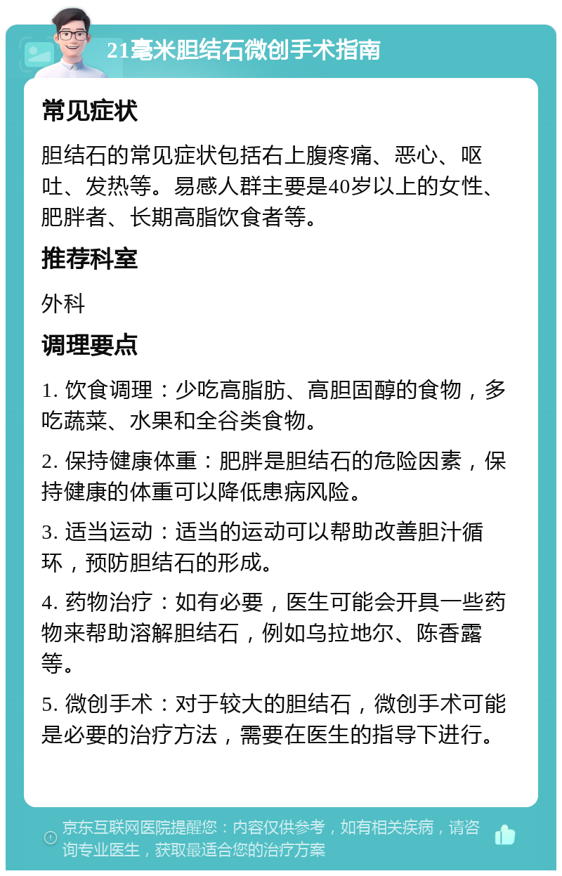 21毫米胆结石微创手术指南 常见症状 胆结石的常见症状包括右上腹疼痛、恶心、呕吐、发热等。易感人群主要是40岁以上的女性、肥胖者、长期高脂饮食者等。 推荐科室 外科 调理要点 1. 饮食调理：少吃高脂肪、高胆固醇的食物，多吃蔬菜、水果和全谷类食物。 2. 保持健康体重：肥胖是胆结石的危险因素，保持健康的体重可以降低患病风险。 3. 适当运动：适当的运动可以帮助改善胆汁循环，预防胆结石的形成。 4. 药物治疗：如有必要，医生可能会开具一些药物来帮助溶解胆结石，例如乌拉地尔、陈香露等。 5. 微创手术：对于较大的胆结石，微创手术可能是必要的治疗方法，需要在医生的指导下进行。