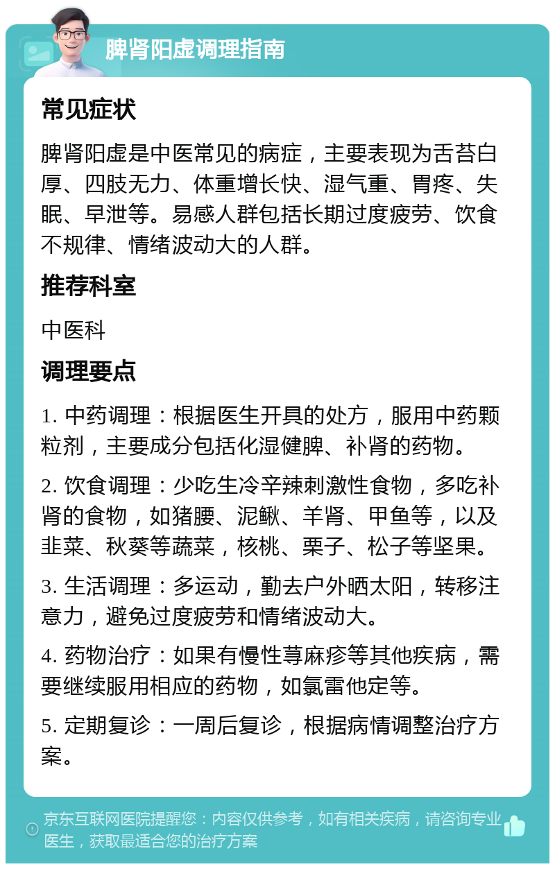 脾肾阳虚调理指南 常见症状 脾肾阳虚是中医常见的病症，主要表现为舌苔白厚、四肢无力、体重增长快、湿气重、胃疼、失眠、早泄等。易感人群包括长期过度疲劳、饮食不规律、情绪波动大的人群。 推荐科室 中医科 调理要点 1. 中药调理：根据医生开具的处方，服用中药颗粒剂，主要成分包括化湿健脾、补肾的药物。 2. 饮食调理：少吃生冷辛辣刺激性食物，多吃补肾的食物，如猪腰、泥鳅、羊肾、甲鱼等，以及韭菜、秋葵等蔬菜，核桃、栗子、松子等坚果。 3. 生活调理：多运动，勤去户外晒太阳，转移注意力，避免过度疲劳和情绪波动大。 4. 药物治疗：如果有慢性荨麻疹等其他疾病，需要继续服用相应的药物，如氯雷他定等。 5. 定期复诊：一周后复诊，根据病情调整治疗方案。