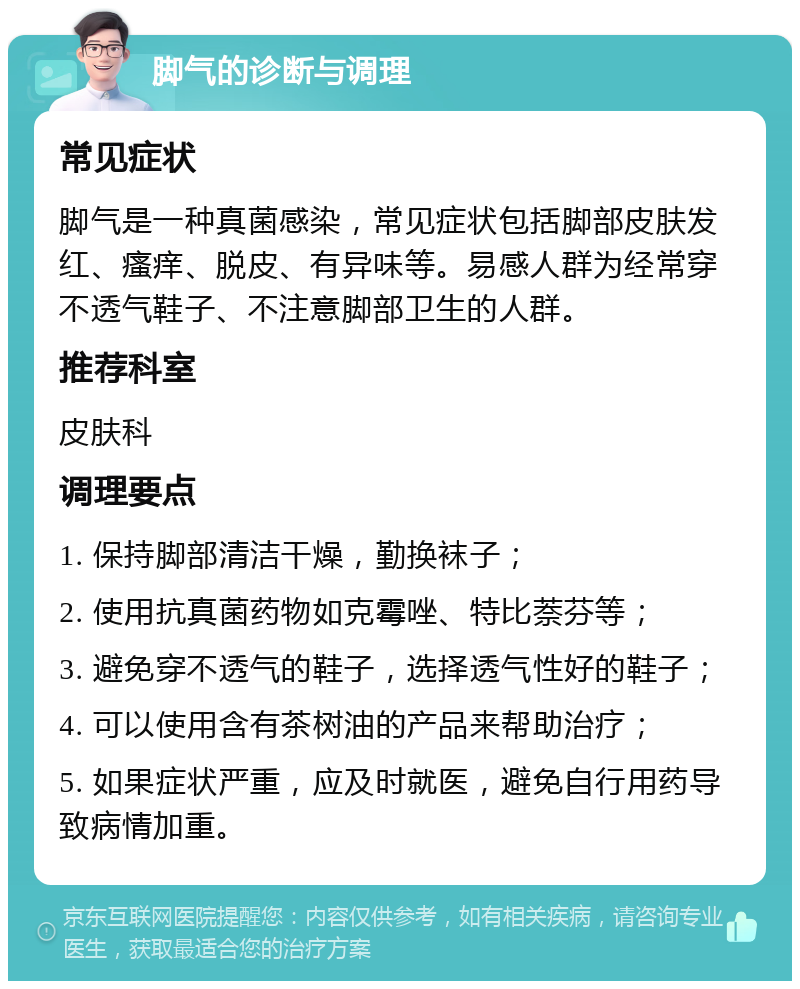 脚气的诊断与调理 常见症状 脚气是一种真菌感染，常见症状包括脚部皮肤发红、瘙痒、脱皮、有异味等。易感人群为经常穿不透气鞋子、不注意脚部卫生的人群。 推荐科室 皮肤科 调理要点 1. 保持脚部清洁干燥，勤换袜子； 2. 使用抗真菌药物如克霉唑、特比萘芬等； 3. 避免穿不透气的鞋子，选择透气性好的鞋子； 4. 可以使用含有茶树油的产品来帮助治疗； 5. 如果症状严重，应及时就医，避免自行用药导致病情加重。