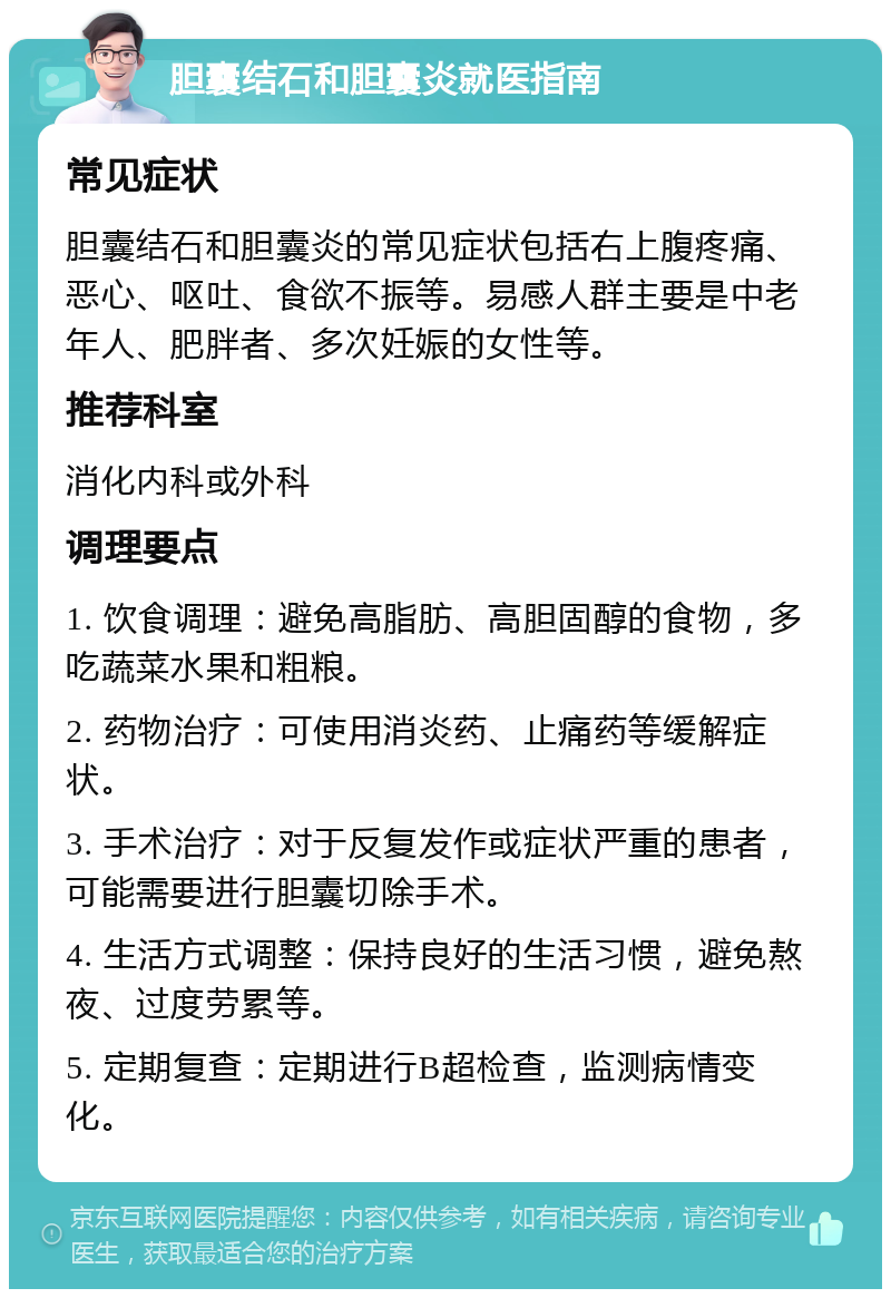 胆囊结石和胆囊炎就医指南 常见症状 胆囊结石和胆囊炎的常见症状包括右上腹疼痛、恶心、呕吐、食欲不振等。易感人群主要是中老年人、肥胖者、多次妊娠的女性等。 推荐科室 消化内科或外科 调理要点 1. 饮食调理：避免高脂肪、高胆固醇的食物，多吃蔬菜水果和粗粮。 2. 药物治疗：可使用消炎药、止痛药等缓解症状。 3. 手术治疗：对于反复发作或症状严重的患者，可能需要进行胆囊切除手术。 4. 生活方式调整：保持良好的生活习惯，避免熬夜、过度劳累等。 5. 定期复查：定期进行B超检查，监测病情变化。