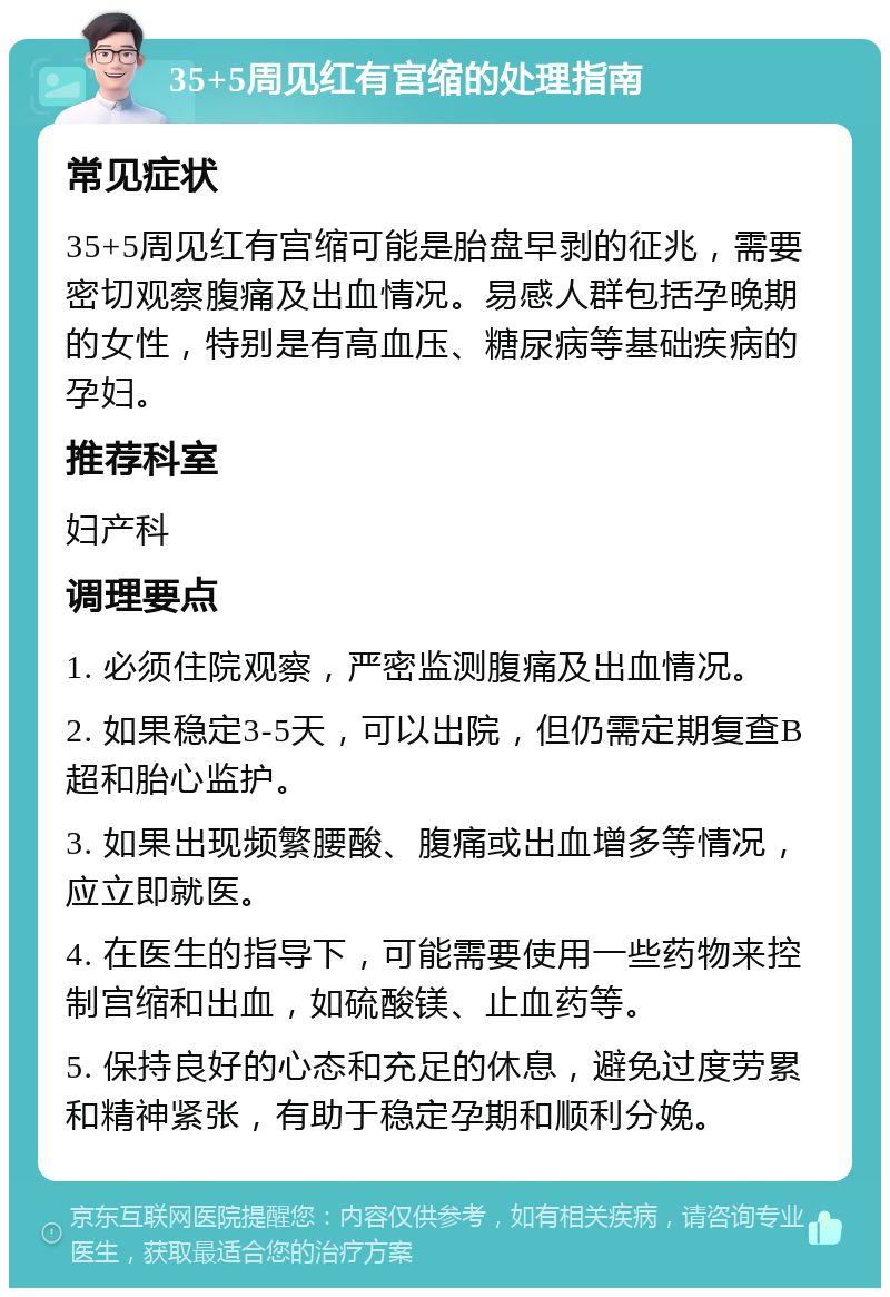 35+5周见红有宫缩的处理指南 常见症状 35+5周见红有宫缩可能是胎盘早剥的征兆，需要密切观察腹痛及出血情况。易感人群包括孕晚期的女性，特别是有高血压、糖尿病等基础疾病的孕妇。 推荐科室 妇产科 调理要点 1. 必须住院观察，严密监测腹痛及出血情况。 2. 如果稳定3-5天，可以出院，但仍需定期复查B超和胎心监护。 3. 如果出现频繁腰酸、腹痛或出血增多等情况，应立即就医。 4. 在医生的指导下，可能需要使用一些药物来控制宫缩和出血，如硫酸镁、止血药等。 5. 保持良好的心态和充足的休息，避免过度劳累和精神紧张，有助于稳定孕期和顺利分娩。