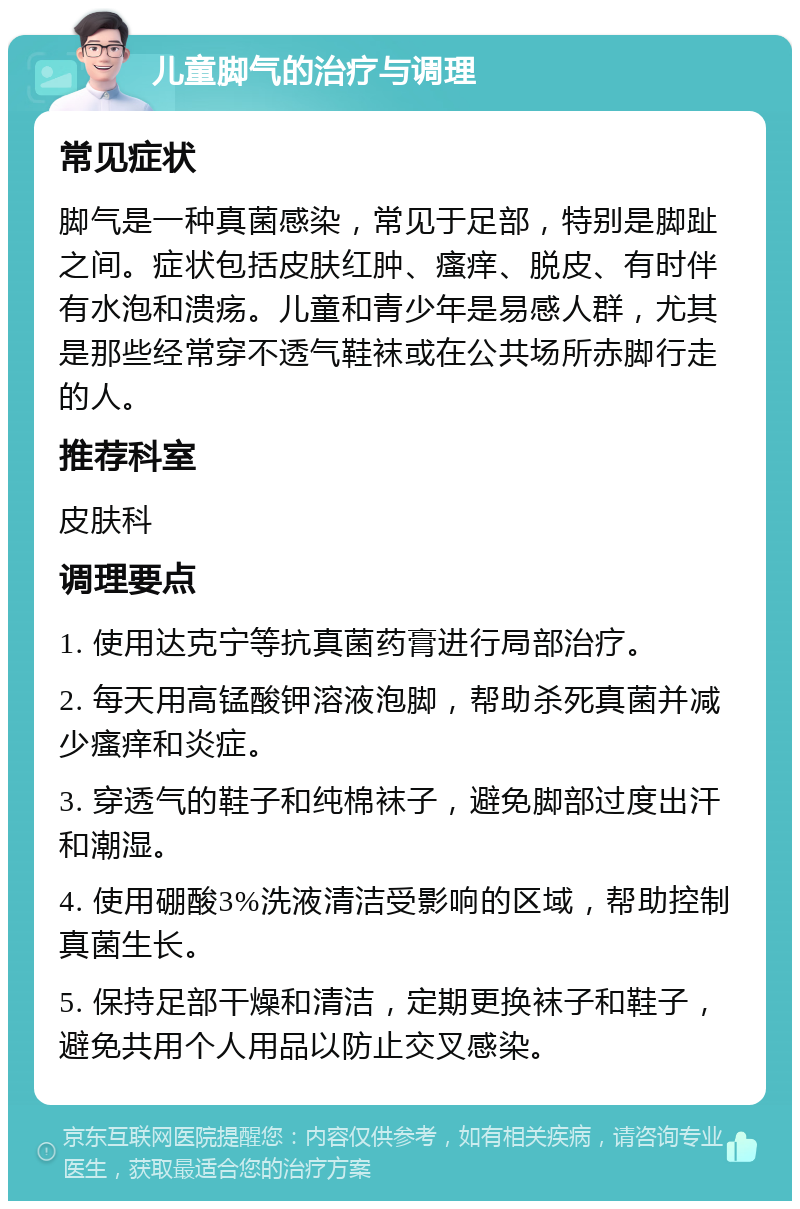 儿童脚气的治疗与调理 常见症状 脚气是一种真菌感染，常见于足部，特别是脚趾之间。症状包括皮肤红肿、瘙痒、脱皮、有时伴有水泡和溃疡。儿童和青少年是易感人群，尤其是那些经常穿不透气鞋袜或在公共场所赤脚行走的人。 推荐科室 皮肤科 调理要点 1. 使用达克宁等抗真菌药膏进行局部治疗。 2. 每天用高锰酸钾溶液泡脚，帮助杀死真菌并减少瘙痒和炎症。 3. 穿透气的鞋子和纯棉袜子，避免脚部过度出汗和潮湿。 4. 使用硼酸3%洗液清洁受影响的区域，帮助控制真菌生长。 5. 保持足部干燥和清洁，定期更换袜子和鞋子，避免共用个人用品以防止交叉感染。