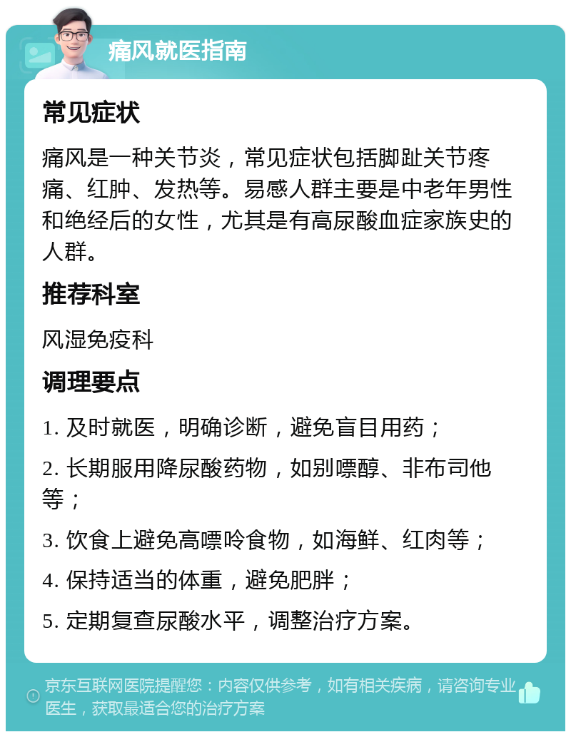 痛风就医指南 常见症状 痛风是一种关节炎，常见症状包括脚趾关节疼痛、红肿、发热等。易感人群主要是中老年男性和绝经后的女性，尤其是有高尿酸血症家族史的人群。 推荐科室 风湿免疫科 调理要点 1. 及时就医，明确诊断，避免盲目用药； 2. 长期服用降尿酸药物，如别嘌醇、非布司他等； 3. 饮食上避免高嘌呤食物，如海鲜、红肉等； 4. 保持适当的体重，避免肥胖； 5. 定期复查尿酸水平，调整治疗方案。