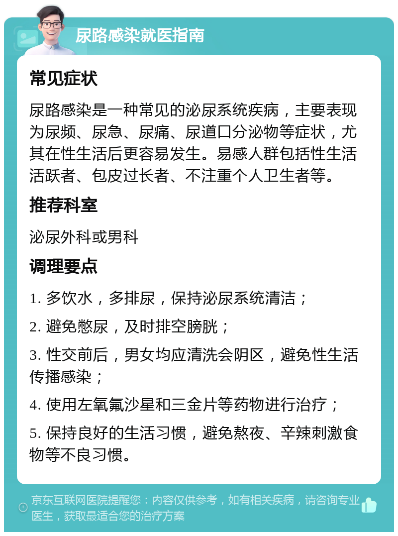 尿路感染就医指南 常见症状 尿路感染是一种常见的泌尿系统疾病，主要表现为尿频、尿急、尿痛、尿道口分泌物等症状，尤其在性生活后更容易发生。易感人群包括性生活活跃者、包皮过长者、不注重个人卫生者等。 推荐科室 泌尿外科或男科 调理要点 1. 多饮水，多排尿，保持泌尿系统清洁； 2. 避免憋尿，及时排空膀胱； 3. 性交前后，男女均应清洗会阴区，避免性生活传播感染； 4. 使用左氧氟沙星和三金片等药物进行治疗； 5. 保持良好的生活习惯，避免熬夜、辛辣刺激食物等不良习惯。