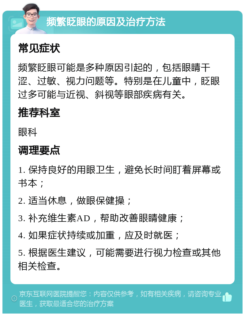 频繁眨眼的原因及治疗方法 常见症状 频繁眨眼可能是多种原因引起的，包括眼睛干涩、过敏、视力问题等。特别是在儿童中，眨眼过多可能与近视、斜视等眼部疾病有关。 推荐科室 眼科 调理要点 1. 保持良好的用眼卫生，避免长时间盯着屏幕或书本； 2. 适当休息，做眼保健操； 3. 补充维生素AD，帮助改善眼睛健康； 4. 如果症状持续或加重，应及时就医； 5. 根据医生建议，可能需要进行视力检查或其他相关检查。