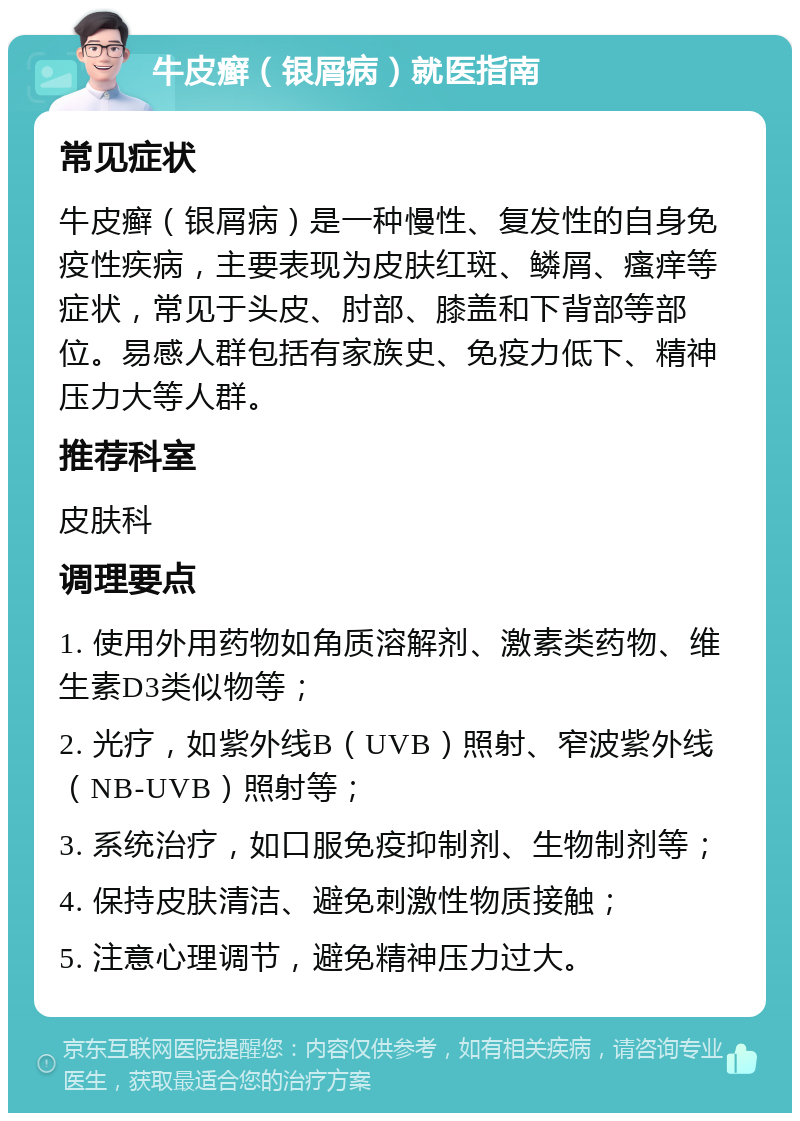 牛皮癣（银屑病）就医指南 常见症状 牛皮癣（银屑病）是一种慢性、复发性的自身免疫性疾病，主要表现为皮肤红斑、鳞屑、瘙痒等症状，常见于头皮、肘部、膝盖和下背部等部位。易感人群包括有家族史、免疫力低下、精神压力大等人群。 推荐科室 皮肤科 调理要点 1. 使用外用药物如角质溶解剂、激素类药物、维生素D3类似物等； 2. 光疗，如紫外线B（UVB）照射、窄波紫外线（NB-UVB）照射等； 3. 系统治疗，如口服免疫抑制剂、生物制剂等； 4. 保持皮肤清洁、避免刺激性物质接触； 5. 注意心理调节，避免精神压力过大。