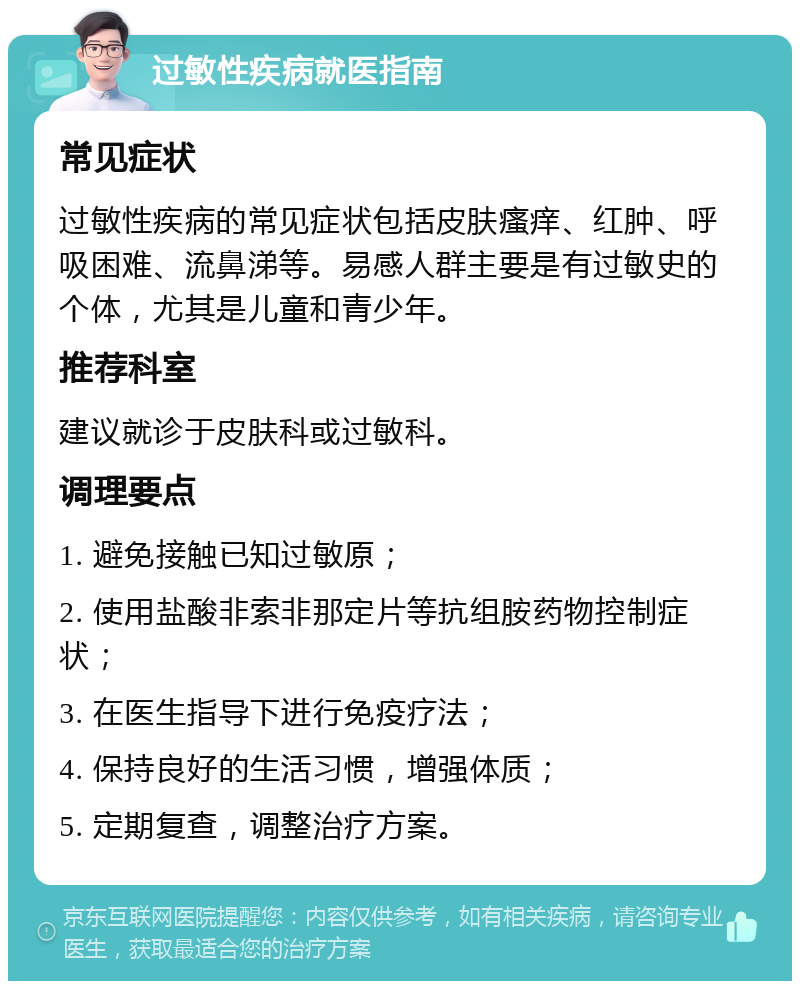 过敏性疾病就医指南 常见症状 过敏性疾病的常见症状包括皮肤瘙痒、红肿、呼吸困难、流鼻涕等。易感人群主要是有过敏史的个体，尤其是儿童和青少年。 推荐科室 建议就诊于皮肤科或过敏科。 调理要点 1. 避免接触已知过敏原； 2. 使用盐酸非索非那定片等抗组胺药物控制症状； 3. 在医生指导下进行免疫疗法； 4. 保持良好的生活习惯，增强体质； 5. 定期复查，调整治疗方案。