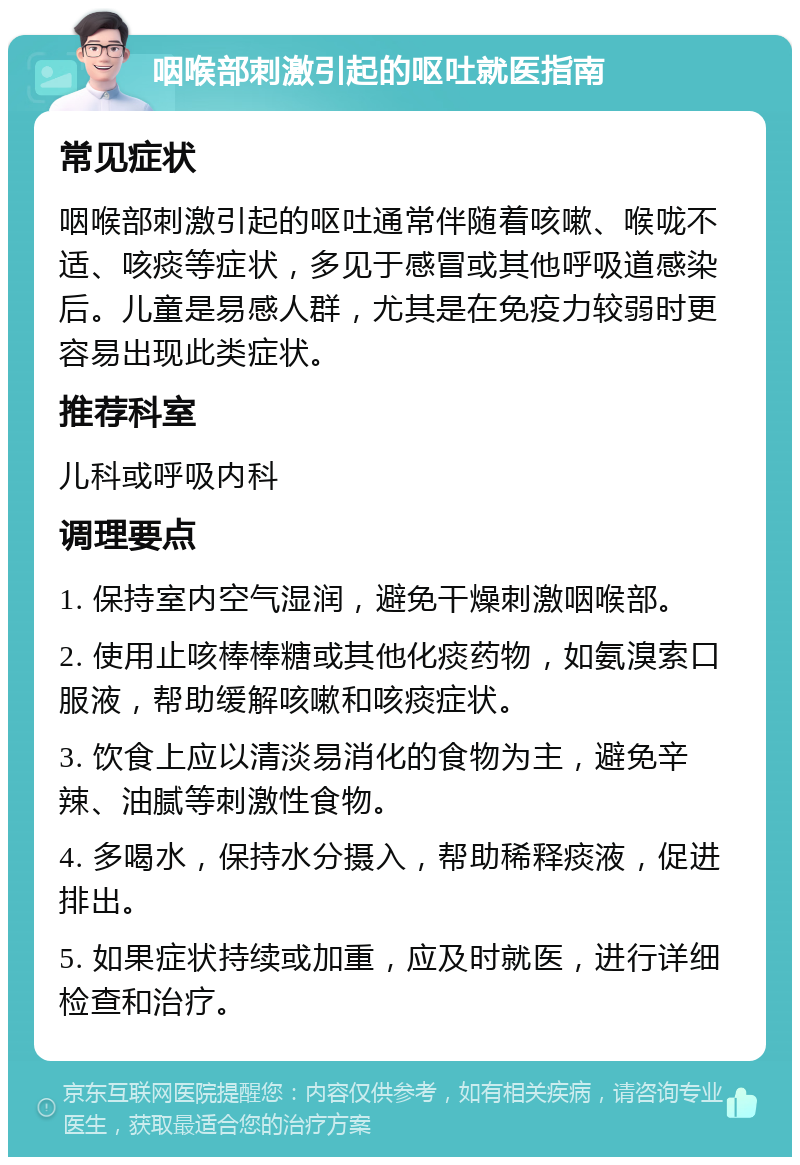 咽喉部刺激引起的呕吐就医指南 常见症状 咽喉部刺激引起的呕吐通常伴随着咳嗽、喉咙不适、咳痰等症状，多见于感冒或其他呼吸道感染后。儿童是易感人群，尤其是在免疫力较弱时更容易出现此类症状。 推荐科室 儿科或呼吸内科 调理要点 1. 保持室内空气湿润，避免干燥刺激咽喉部。 2. 使用止咳棒棒糖或其他化痰药物，如氨溴索口服液，帮助缓解咳嗽和咳痰症状。 3. 饮食上应以清淡易消化的食物为主，避免辛辣、油腻等刺激性食物。 4. 多喝水，保持水分摄入，帮助稀释痰液，促进排出。 5. 如果症状持续或加重，应及时就医，进行详细检查和治疗。