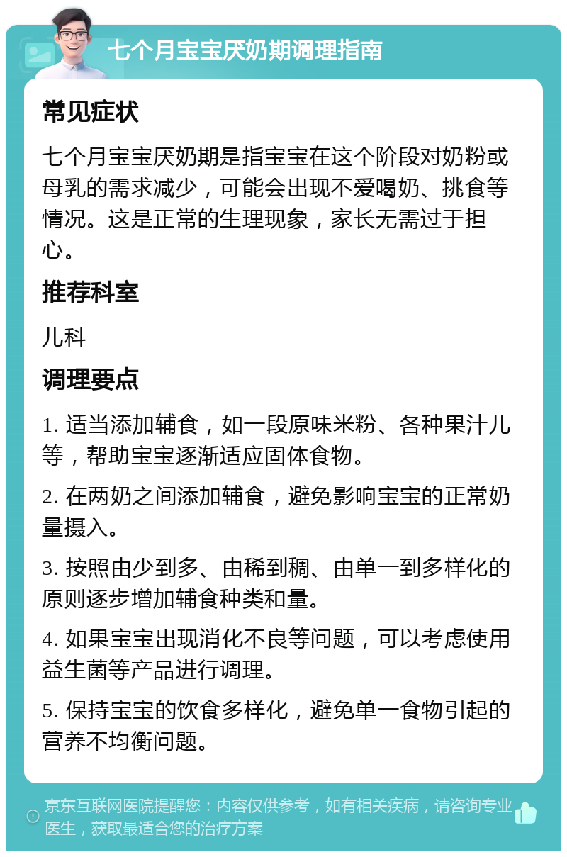 七个月宝宝厌奶期调理指南 常见症状 七个月宝宝厌奶期是指宝宝在这个阶段对奶粉或母乳的需求减少，可能会出现不爱喝奶、挑食等情况。这是正常的生理现象，家长无需过于担心。 推荐科室 儿科 调理要点 1. 适当添加辅食，如一段原味米粉、各种果汁儿等，帮助宝宝逐渐适应固体食物。 2. 在两奶之间添加辅食，避免影响宝宝的正常奶量摄入。 3. 按照由少到多、由稀到稠、由单一到多样化的原则逐步增加辅食种类和量。 4. 如果宝宝出现消化不良等问题，可以考虑使用益生菌等产品进行调理。 5. 保持宝宝的饮食多样化，避免单一食物引起的营养不均衡问题。