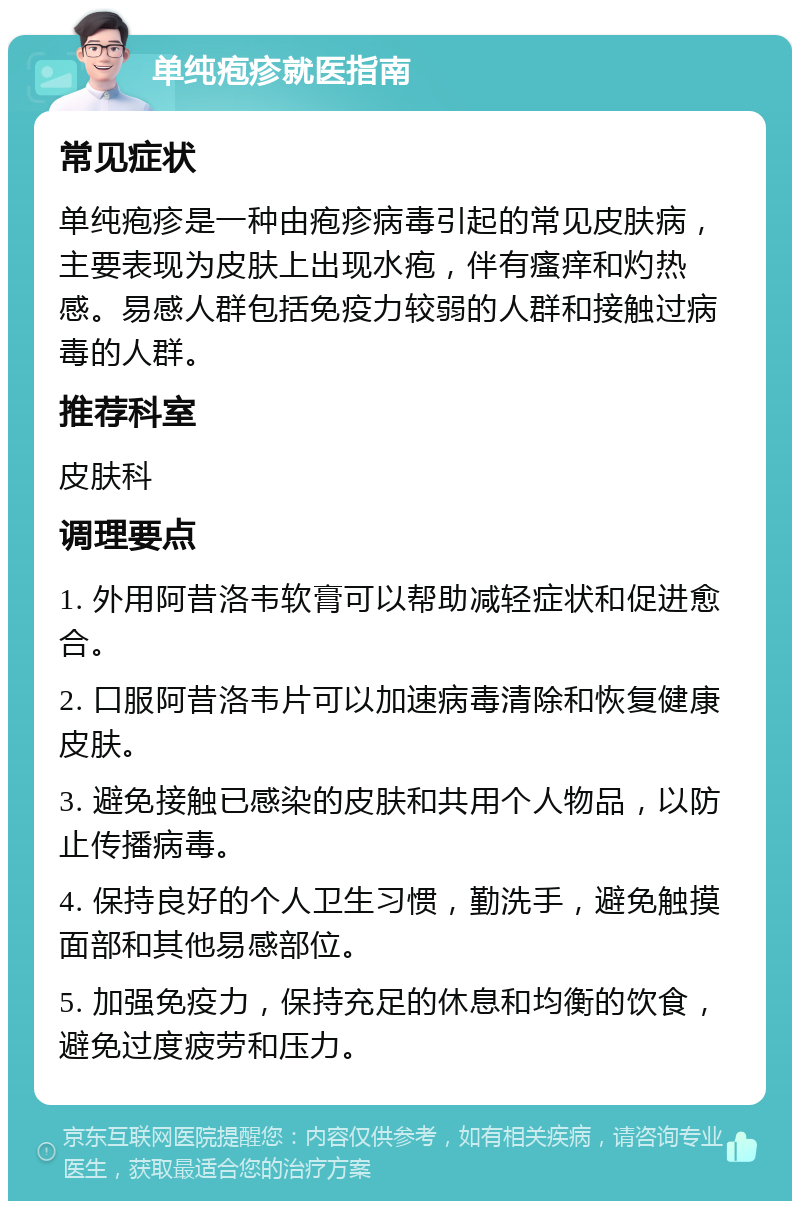 单纯疱疹就医指南 常见症状 单纯疱疹是一种由疱疹病毒引起的常见皮肤病，主要表现为皮肤上出现水疱，伴有瘙痒和灼热感。易感人群包括免疫力较弱的人群和接触过病毒的人群。 推荐科室 皮肤科 调理要点 1. 外用阿昔洛韦软膏可以帮助减轻症状和促进愈合。 2. 口服阿昔洛韦片可以加速病毒清除和恢复健康皮肤。 3. 避免接触已感染的皮肤和共用个人物品，以防止传播病毒。 4. 保持良好的个人卫生习惯，勤洗手，避免触摸面部和其他易感部位。 5. 加强免疫力，保持充足的休息和均衡的饮食，避免过度疲劳和压力。