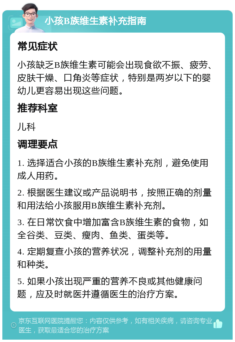 小孩B族维生素补充指南 常见症状 小孩缺乏B族维生素可能会出现食欲不振、疲劳、皮肤干燥、口角炎等症状，特别是两岁以下的婴幼儿更容易出现这些问题。 推荐科室 儿科 调理要点 1. 选择适合小孩的B族维生素补充剂，避免使用成人用药。 2. 根据医生建议或产品说明书，按照正确的剂量和用法给小孩服用B族维生素补充剂。 3. 在日常饮食中增加富含B族维生素的食物，如全谷类、豆类、瘦肉、鱼类、蛋类等。 4. 定期复查小孩的营养状况，调整补充剂的用量和种类。 5. 如果小孩出现严重的营养不良或其他健康问题，应及时就医并遵循医生的治疗方案。