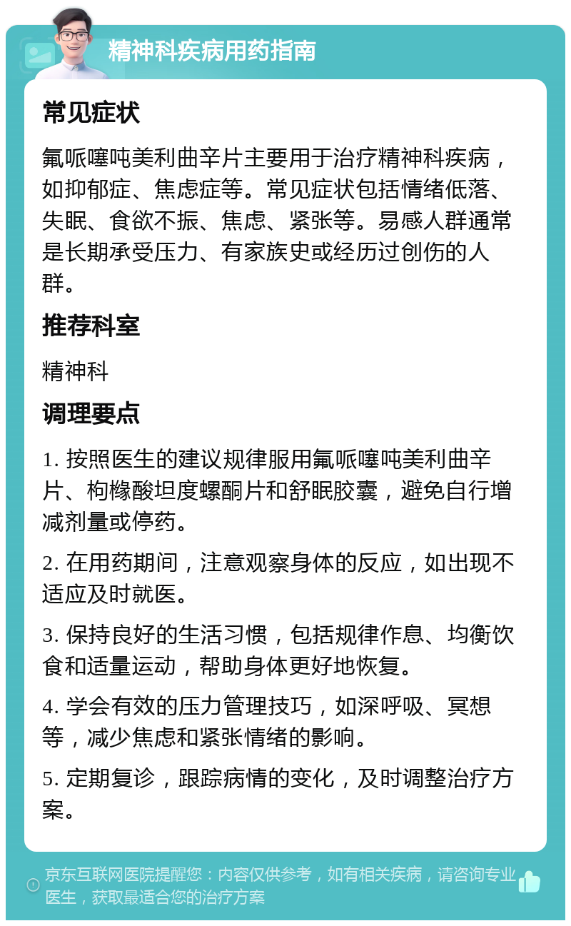 精神科疾病用药指南 常见症状 氟哌噻吨美利曲辛片主要用于治疗精神科疾病，如抑郁症、焦虑症等。常见症状包括情绪低落、失眠、食欲不振、焦虑、紧张等。易感人群通常是长期承受压力、有家族史或经历过创伤的人群。 推荐科室 精神科 调理要点 1. 按照医生的建议规律服用氟哌噻吨美利曲辛片、枸橼酸坦度螺酮片和舒眠胶囊，避免自行增减剂量或停药。 2. 在用药期间，注意观察身体的反应，如出现不适应及时就医。 3. 保持良好的生活习惯，包括规律作息、均衡饮食和适量运动，帮助身体更好地恢复。 4. 学会有效的压力管理技巧，如深呼吸、冥想等，减少焦虑和紧张情绪的影响。 5. 定期复诊，跟踪病情的变化，及时调整治疗方案。