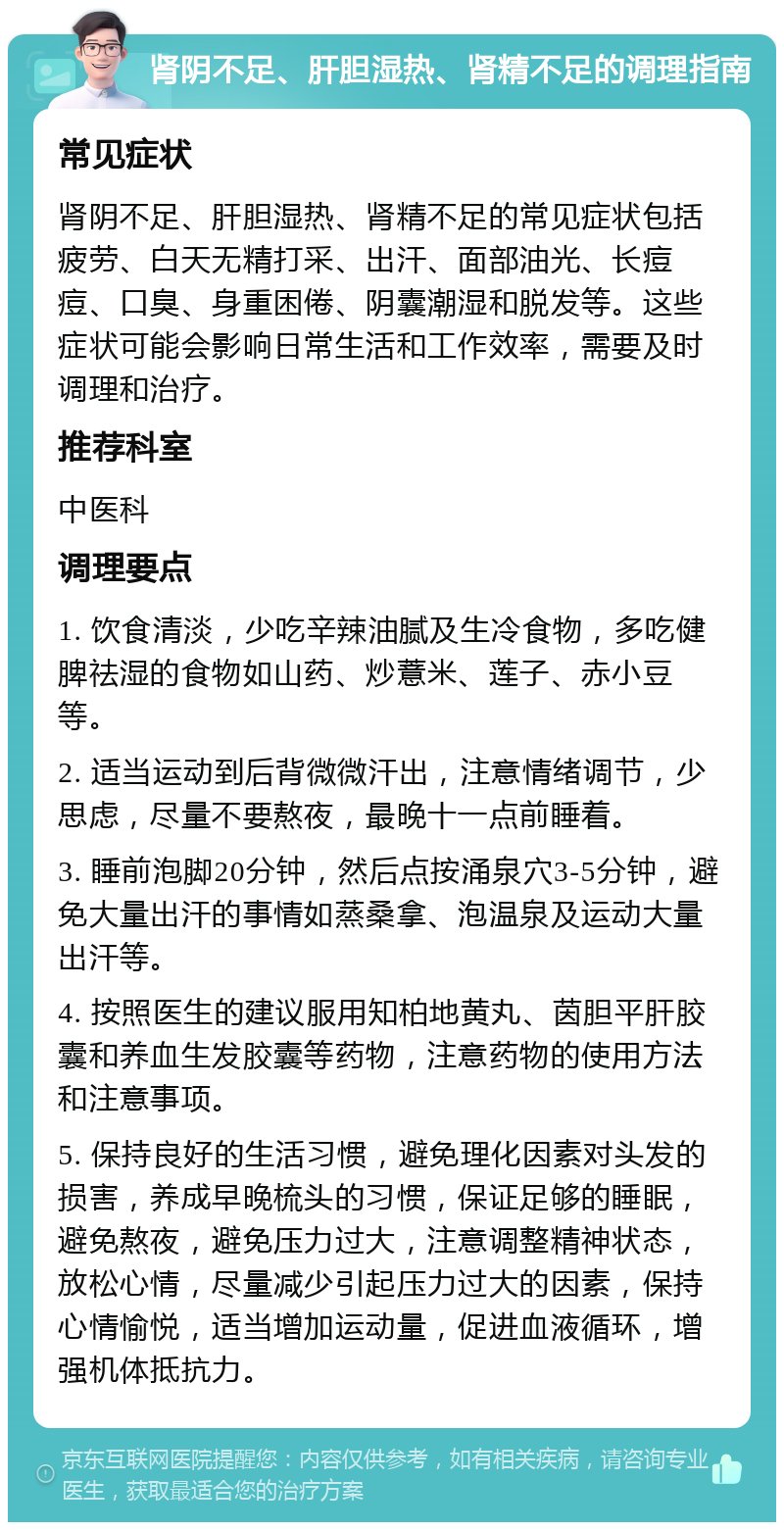 肾阴不足、肝胆湿热、肾精不足的调理指南 常见症状 肾阴不足、肝胆湿热、肾精不足的常见症状包括疲劳、白天无精打采、出汗、面部油光、长痘痘、口臭、身重困倦、阴囊潮湿和脱发等。这些症状可能会影响日常生活和工作效率，需要及时调理和治疗。 推荐科室 中医科 调理要点 1. 饮食清淡，少吃辛辣油腻及生冷食物，多吃健脾祛湿的食物如山药、炒薏米、莲子、赤小豆等。 2. 适当运动到后背微微汗出，注意情绪调节，少思虑，尽量不要熬夜，最晚十一点前睡着。 3. 睡前泡脚20分钟，然后点按涌泉穴3-5分钟，避免大量出汗的事情如蒸桑拿、泡温泉及运动大量出汗等。 4. 按照医生的建议服用知柏地黄丸、茵胆平肝胶囊和养血生发胶囊等药物，注意药物的使用方法和注意事项。 5. 保持良好的生活习惯，避免理化因素对头发的损害，养成早晚梳头的习惯，保证足够的睡眠，避免熬夜，避免压力过大，注意调整精神状态，放松心情，尽量减少引起压力过大的因素，保持心情愉悦，适当增加运动量，促进血液循环，增强机体抵抗力。