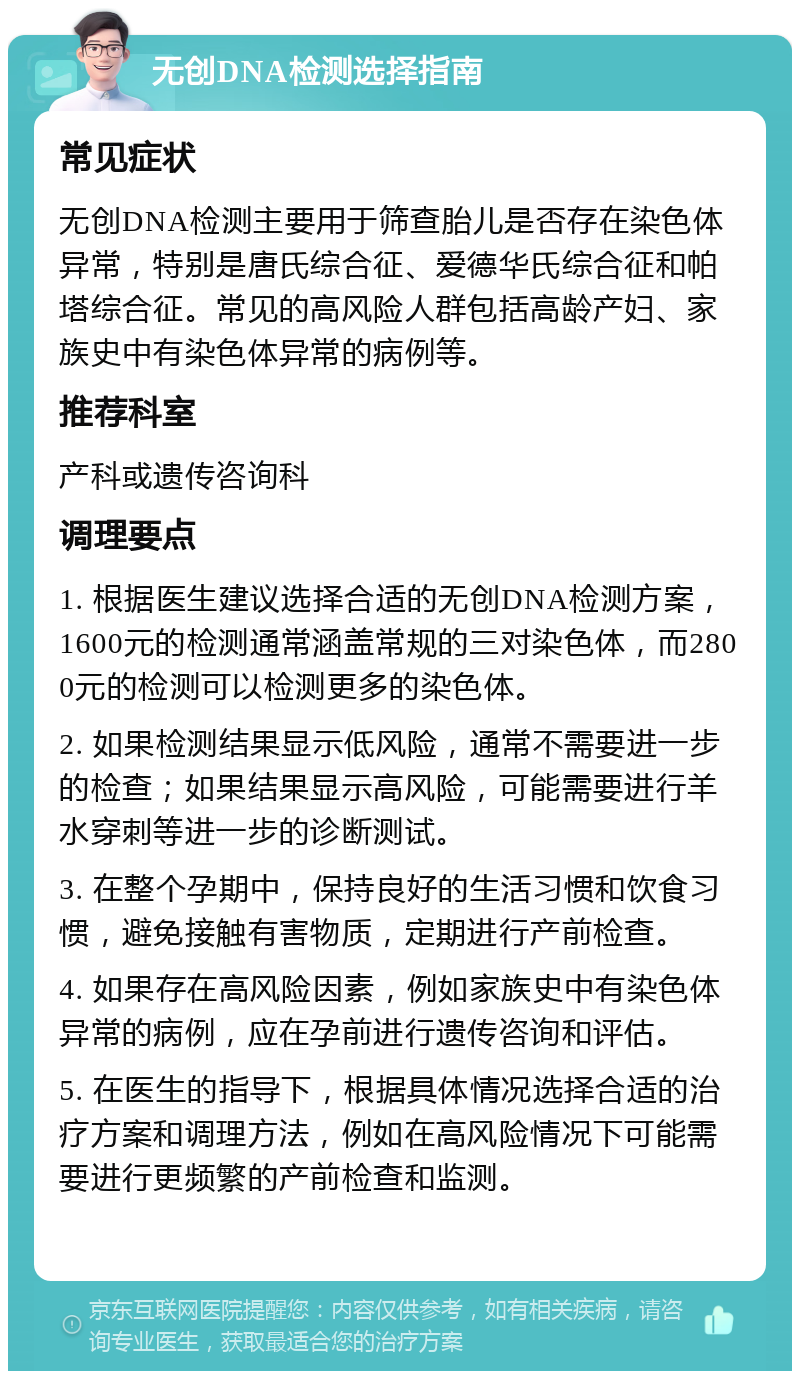 无创DNA检测选择指南 常见症状 无创DNA检测主要用于筛查胎儿是否存在染色体异常，特别是唐氏综合征、爱德华氏综合征和帕塔综合征。常见的高风险人群包括高龄产妇、家族史中有染色体异常的病例等。 推荐科室 产科或遗传咨询科 调理要点 1. 根据医生建议选择合适的无创DNA检测方案，1600元的检测通常涵盖常规的三对染色体，而2800元的检测可以检测更多的染色体。 2. 如果检测结果显示低风险，通常不需要进一步的检查；如果结果显示高风险，可能需要进行羊水穿刺等进一步的诊断测试。 3. 在整个孕期中，保持良好的生活习惯和饮食习惯，避免接触有害物质，定期进行产前检查。 4. 如果存在高风险因素，例如家族史中有染色体异常的病例，应在孕前进行遗传咨询和评估。 5. 在医生的指导下，根据具体情况选择合适的治疗方案和调理方法，例如在高风险情况下可能需要进行更频繁的产前检查和监测。