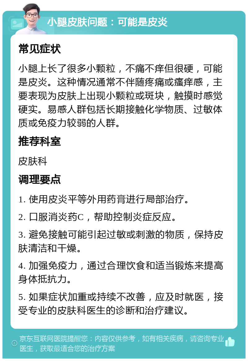 小腿皮肤问题：可能是皮炎 常见症状 小腿上长了很多小颗粒，不痛不痒但很硬，可能是皮炎。这种情况通常不伴随疼痛或瘙痒感，主要表现为皮肤上出现小颗粒或斑块，触摸时感觉硬实。易感人群包括长期接触化学物质、过敏体质或免疫力较弱的人群。 推荐科室 皮肤科 调理要点 1. 使用皮炎平等外用药膏进行局部治疗。 2. 口服消炎药C，帮助控制炎症反应。 3. 避免接触可能引起过敏或刺激的物质，保持皮肤清洁和干燥。 4. 加强免疫力，通过合理饮食和适当锻炼来提高身体抵抗力。 5. 如果症状加重或持续不改善，应及时就医，接受专业的皮肤科医生的诊断和治疗建议。