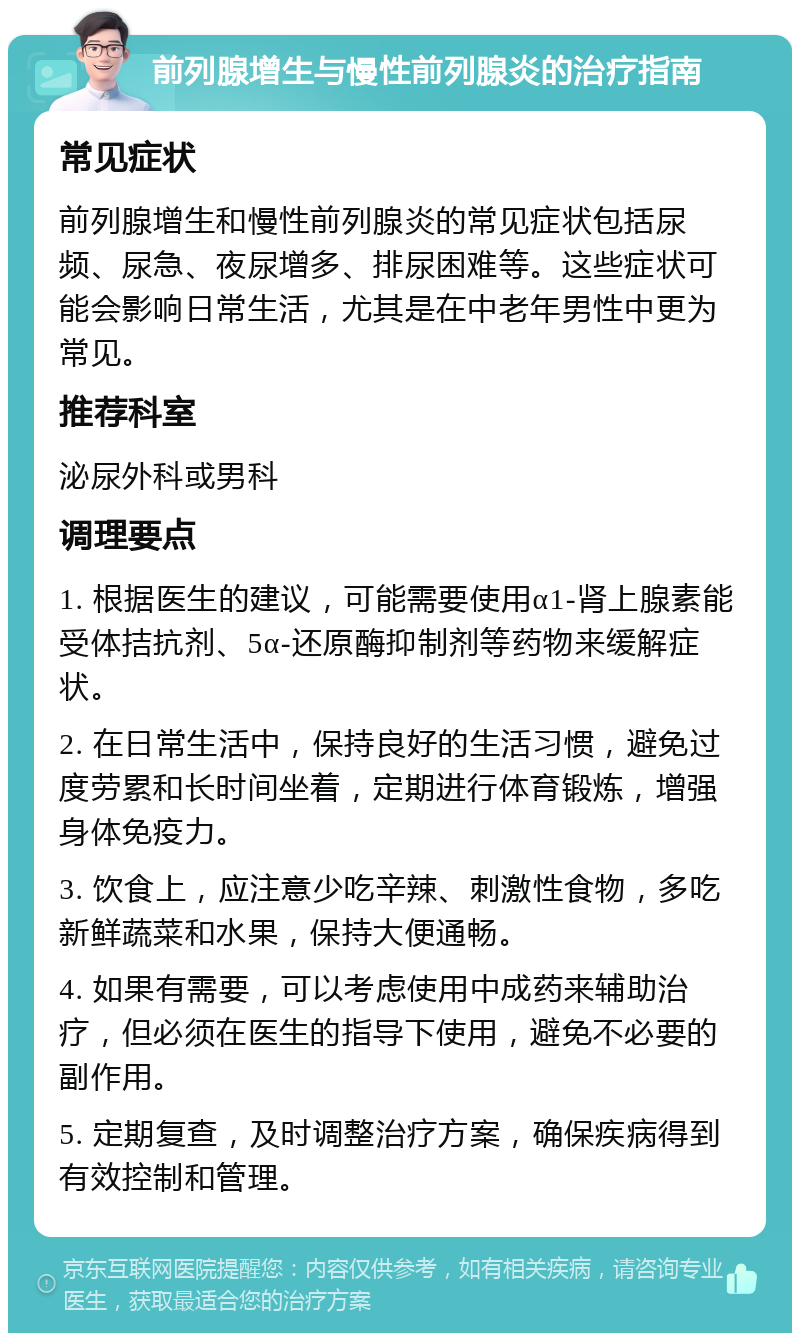 前列腺增生与慢性前列腺炎的治疗指南 常见症状 前列腺增生和慢性前列腺炎的常见症状包括尿频、尿急、夜尿增多、排尿困难等。这些症状可能会影响日常生活，尤其是在中老年男性中更为常见。 推荐科室 泌尿外科或男科 调理要点 1. 根据医生的建议，可能需要使用α1-肾上腺素能受体拮抗剂、5α-还原酶抑制剂等药物来缓解症状。 2. 在日常生活中，保持良好的生活习惯，避免过度劳累和长时间坐着，定期进行体育锻炼，增强身体免疫力。 3. 饮食上，应注意少吃辛辣、刺激性食物，多吃新鲜蔬菜和水果，保持大便通畅。 4. 如果有需要，可以考虑使用中成药来辅助治疗，但必须在医生的指导下使用，避免不必要的副作用。 5. 定期复查，及时调整治疗方案，确保疾病得到有效控制和管理。