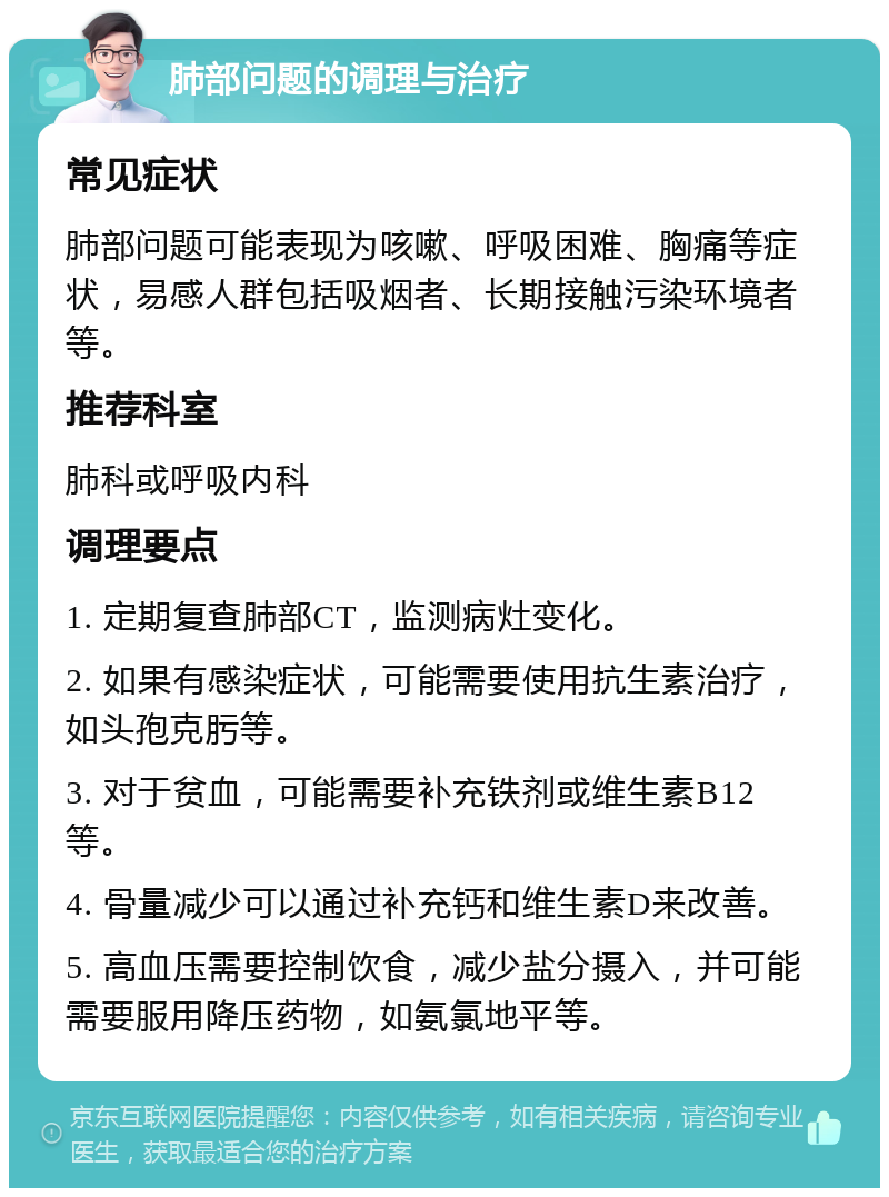 肺部问题的调理与治疗 常见症状 肺部问题可能表现为咳嗽、呼吸困难、胸痛等症状，易感人群包括吸烟者、长期接触污染环境者等。 推荐科室 肺科或呼吸内科 调理要点 1. 定期复查肺部CT，监测病灶变化。 2. 如果有感染症状，可能需要使用抗生素治疗，如头孢克肟等。 3. 对于贫血，可能需要补充铁剂或维生素B12等。 4. 骨量减少可以通过补充钙和维生素D来改善。 5. 高血压需要控制饮食，减少盐分摄入，并可能需要服用降压药物，如氨氯地平等。