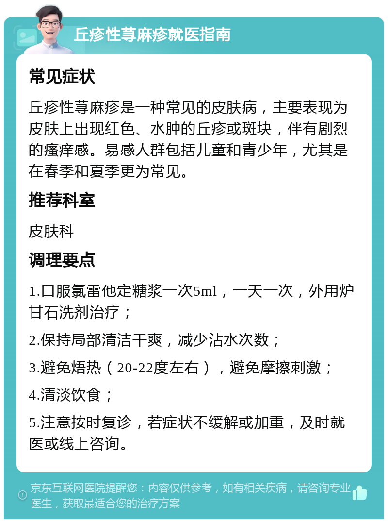 丘疹性荨麻疹就医指南 常见症状 丘疹性荨麻疹是一种常见的皮肤病，主要表现为皮肤上出现红色、水肿的丘疹或斑块，伴有剧烈的瘙痒感。易感人群包括儿童和青少年，尤其是在春季和夏季更为常见。 推荐科室 皮肤科 调理要点 1.口服氯雷他定糖浆一次5ml，一天一次，外用炉甘石洗剂治疗； 2.保持局部清洁干爽，减少沾水次数； 3.避免焐热（20-22度左右），避免摩擦刺激； 4.清淡饮食； 5.注意按时复诊，若症状不缓解或加重，及时就医或线上咨询。