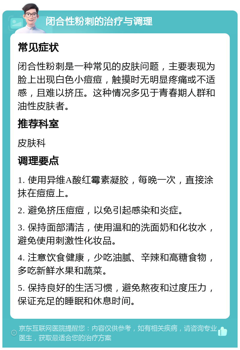 闭合性粉刺的治疗与调理 常见症状 闭合性粉刺是一种常见的皮肤问题，主要表现为脸上出现白色小痘痘，触摸时无明显疼痛或不适感，且难以挤压。这种情况多见于青春期人群和油性皮肤者。 推荐科室 皮肤科 调理要点 1. 使用异维A酸红霉素凝胶，每晚一次，直接涂抹在痘痘上。 2. 避免挤压痘痘，以免引起感染和炎症。 3. 保持面部清洁，使用温和的洗面奶和化妆水，避免使用刺激性化妆品。 4. 注意饮食健康，少吃油腻、辛辣和高糖食物，多吃新鲜水果和蔬菜。 5. 保持良好的生活习惯，避免熬夜和过度压力，保证充足的睡眠和休息时间。