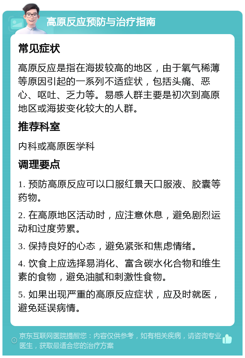 高原反应预防与治疗指南 常见症状 高原反应是指在海拔较高的地区，由于氧气稀薄等原因引起的一系列不适症状，包括头痛、恶心、呕吐、乏力等。易感人群主要是初次到高原地区或海拔变化较大的人群。 推荐科室 内科或高原医学科 调理要点 1. 预防高原反应可以口服红景天口服液、胶囊等药物。 2. 在高原地区活动时，应注意休息，避免剧烈运动和过度劳累。 3. 保持良好的心态，避免紧张和焦虑情绪。 4. 饮食上应选择易消化、富含碳水化合物和维生素的食物，避免油腻和刺激性食物。 5. 如果出现严重的高原反应症状，应及时就医，避免延误病情。