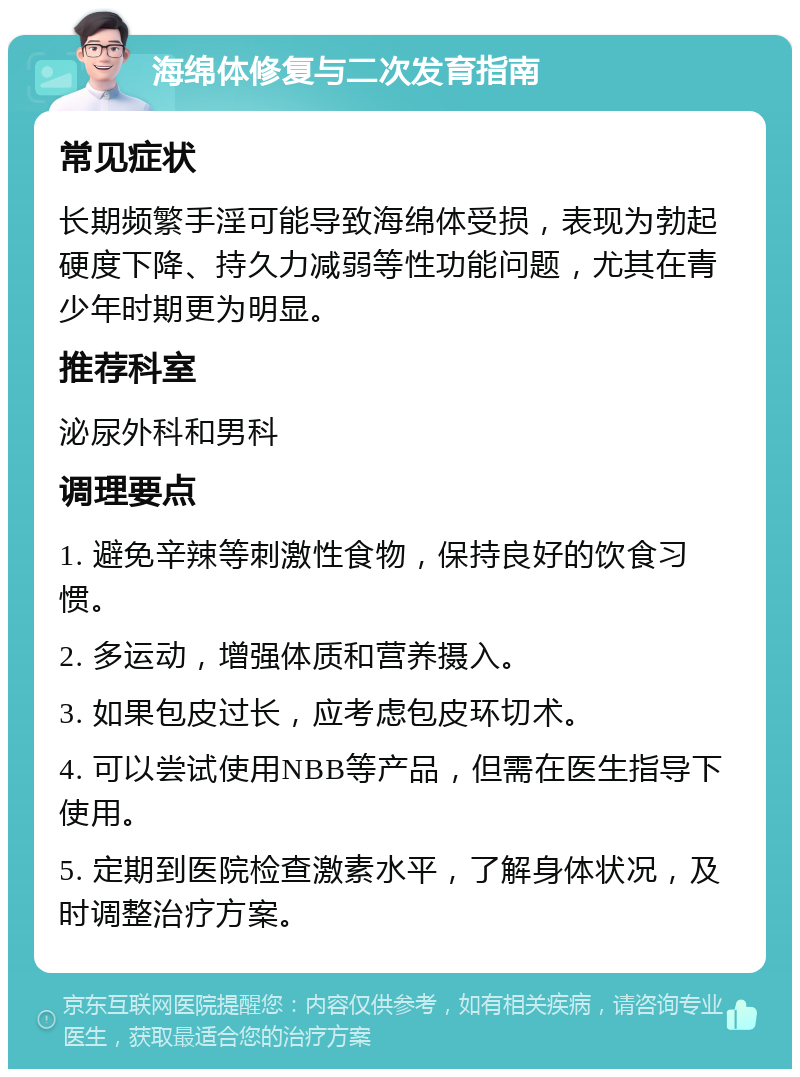 海绵体修复与二次发育指南 常见症状 长期频繁手淫可能导致海绵体受损，表现为勃起硬度下降、持久力减弱等性功能问题，尤其在青少年时期更为明显。 推荐科室 泌尿外科和男科 调理要点 1. 避免辛辣等刺激性食物，保持良好的饮食习惯。 2. 多运动，增强体质和营养摄入。 3. 如果包皮过长，应考虑包皮环切术。 4. 可以尝试使用NBB等产品，但需在医生指导下使用。 5. 定期到医院检查激素水平，了解身体状况，及时调整治疗方案。