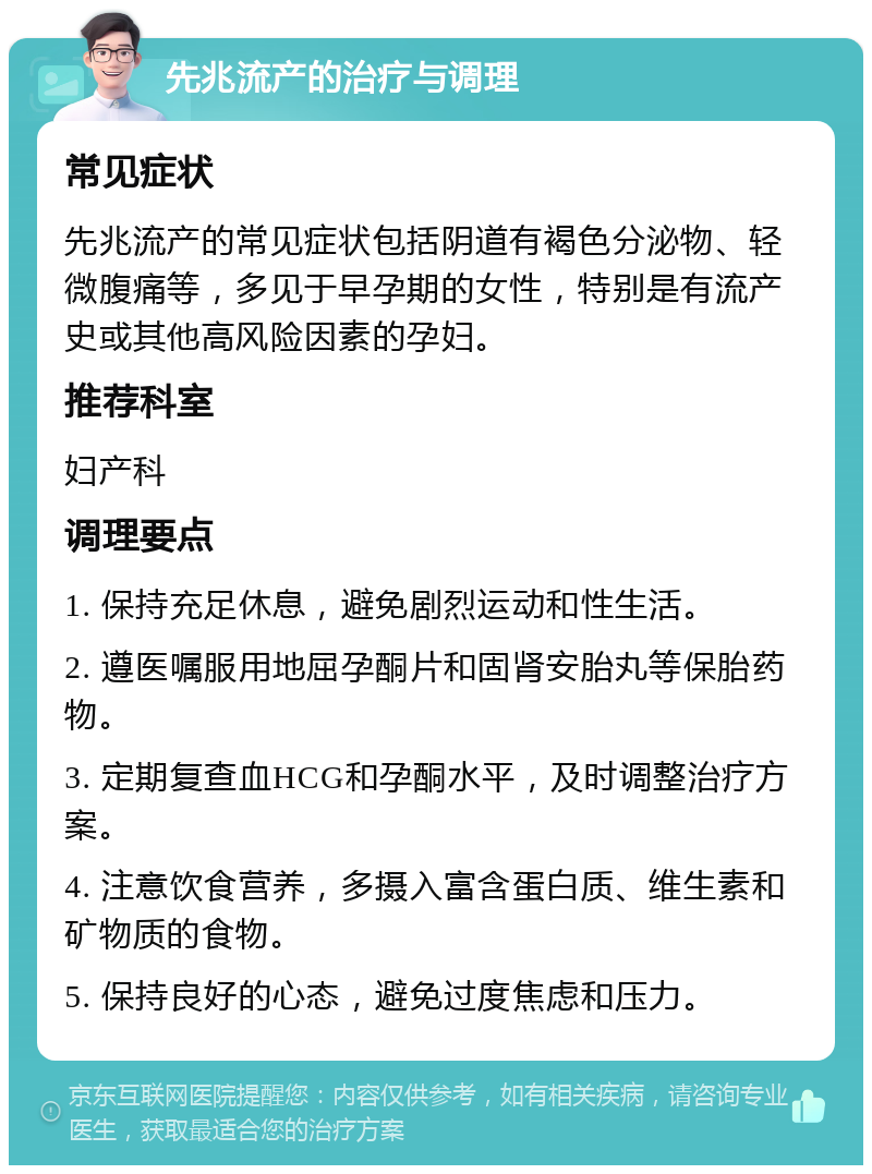 先兆流产的治疗与调理 常见症状 先兆流产的常见症状包括阴道有褐色分泌物、轻微腹痛等，多见于早孕期的女性，特别是有流产史或其他高风险因素的孕妇。 推荐科室 妇产科 调理要点 1. 保持充足休息，避免剧烈运动和性生活。 2. 遵医嘱服用地屈孕酮片和固肾安胎丸等保胎药物。 3. 定期复查血HCG和孕酮水平，及时调整治疗方案。 4. 注意饮食营养，多摄入富含蛋白质、维生素和矿物质的食物。 5. 保持良好的心态，避免过度焦虑和压力。