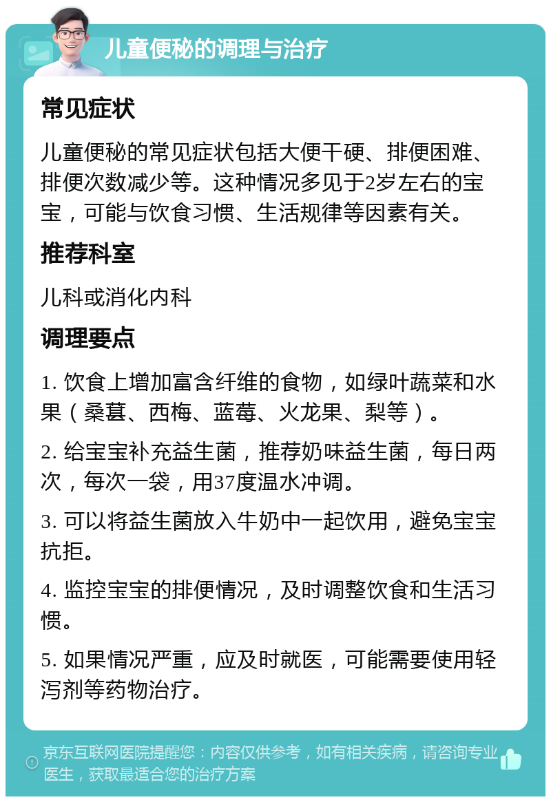 儿童便秘的调理与治疗 常见症状 儿童便秘的常见症状包括大便干硬、排便困难、排便次数减少等。这种情况多见于2岁左右的宝宝，可能与饮食习惯、生活规律等因素有关。 推荐科室 儿科或消化内科 调理要点 1. 饮食上增加富含纤维的食物，如绿叶蔬菜和水果（桑葚、西梅、蓝莓、火龙果、梨等）。 2. 给宝宝补充益生菌，推荐奶味益生菌，每日两次，每次一袋，用37度温水冲调。 3. 可以将益生菌放入牛奶中一起饮用，避免宝宝抗拒。 4. 监控宝宝的排便情况，及时调整饮食和生活习惯。 5. 如果情况严重，应及时就医，可能需要使用轻泻剂等药物治疗。