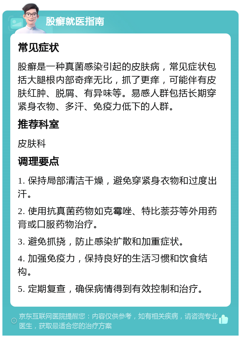 股癣就医指南 常见症状 股癣是一种真菌感染引起的皮肤病，常见症状包括大腿根内部奇痒无比，抓了更痒，可能伴有皮肤红肿、脱屑、有异味等。易感人群包括长期穿紧身衣物、多汗、免疫力低下的人群。 推荐科室 皮肤科 调理要点 1. 保持局部清洁干燥，避免穿紧身衣物和过度出汗。 2. 使用抗真菌药物如克霉唑、特比萘芬等外用药膏或口服药物治疗。 3. 避免抓挠，防止感染扩散和加重症状。 4. 加强免疫力，保持良好的生活习惯和饮食结构。 5. 定期复查，确保病情得到有效控制和治疗。