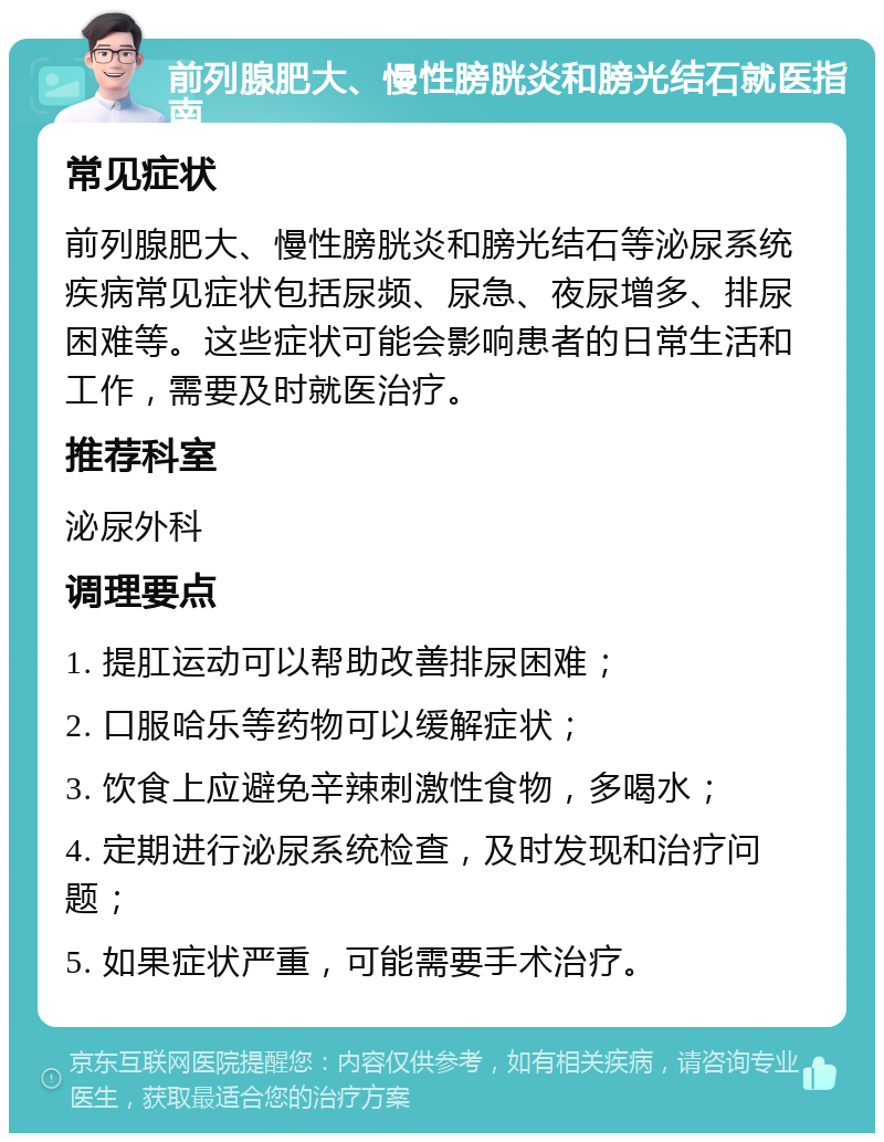 前列腺肥大、慢性膀胱炎和膀光结石就医指南 常见症状 前列腺肥大、慢性膀胱炎和膀光结石等泌尿系统疾病常见症状包括尿频、尿急、夜尿增多、排尿困难等。这些症状可能会影响患者的日常生活和工作，需要及时就医治疗。 推荐科室 泌尿外科 调理要点 1. 提肛运动可以帮助改善排尿困难； 2. 口服哈乐等药物可以缓解症状； 3. 饮食上应避免辛辣刺激性食物，多喝水； 4. 定期进行泌尿系统检查，及时发现和治疗问题； 5. 如果症状严重，可能需要手术治疗。