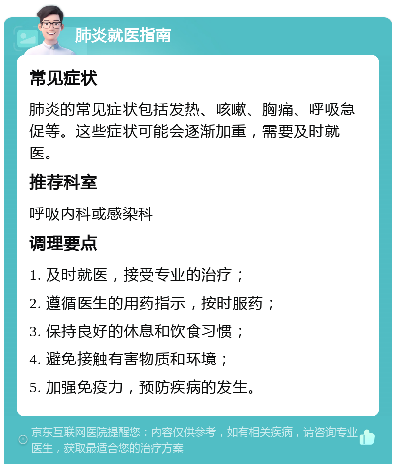 肺炎就医指南 常见症状 肺炎的常见症状包括发热、咳嗽、胸痛、呼吸急促等。这些症状可能会逐渐加重，需要及时就医。 推荐科室 呼吸内科或感染科 调理要点 1. 及时就医，接受专业的治疗； 2. 遵循医生的用药指示，按时服药； 3. 保持良好的休息和饮食习惯； 4. 避免接触有害物质和环境； 5. 加强免疫力，预防疾病的发生。