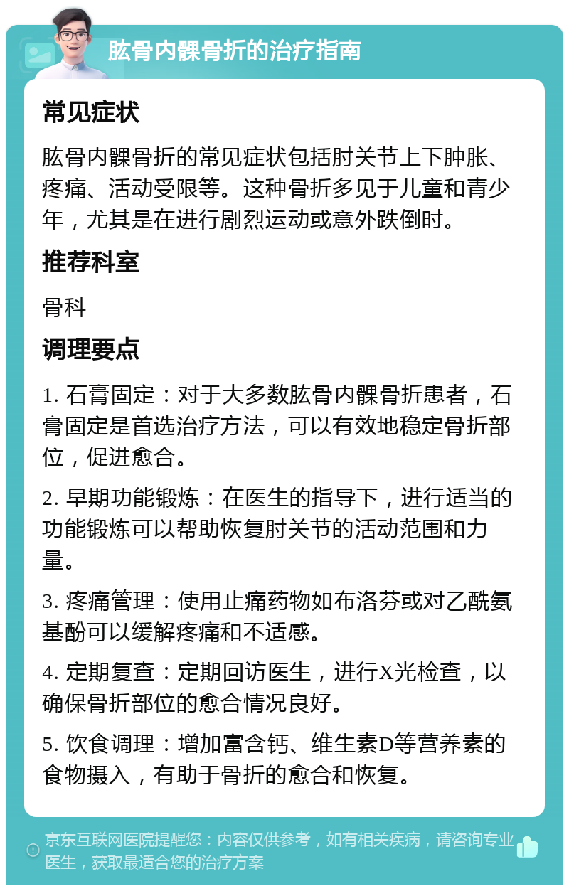 肱骨内髁骨折的治疗指南 常见症状 肱骨内髁骨折的常见症状包括肘关节上下肿胀、疼痛、活动受限等。这种骨折多见于儿童和青少年，尤其是在进行剧烈运动或意外跌倒时。 推荐科室 骨科 调理要点 1. 石膏固定：对于大多数肱骨内髁骨折患者，石膏固定是首选治疗方法，可以有效地稳定骨折部位，促进愈合。 2. 早期功能锻炼：在医生的指导下，进行适当的功能锻炼可以帮助恢复肘关节的活动范围和力量。 3. 疼痛管理：使用止痛药物如布洛芬或对乙酰氨基酚可以缓解疼痛和不适感。 4. 定期复查：定期回访医生，进行X光检查，以确保骨折部位的愈合情况良好。 5. 饮食调理：增加富含钙、维生素D等营养素的食物摄入，有助于骨折的愈合和恢复。