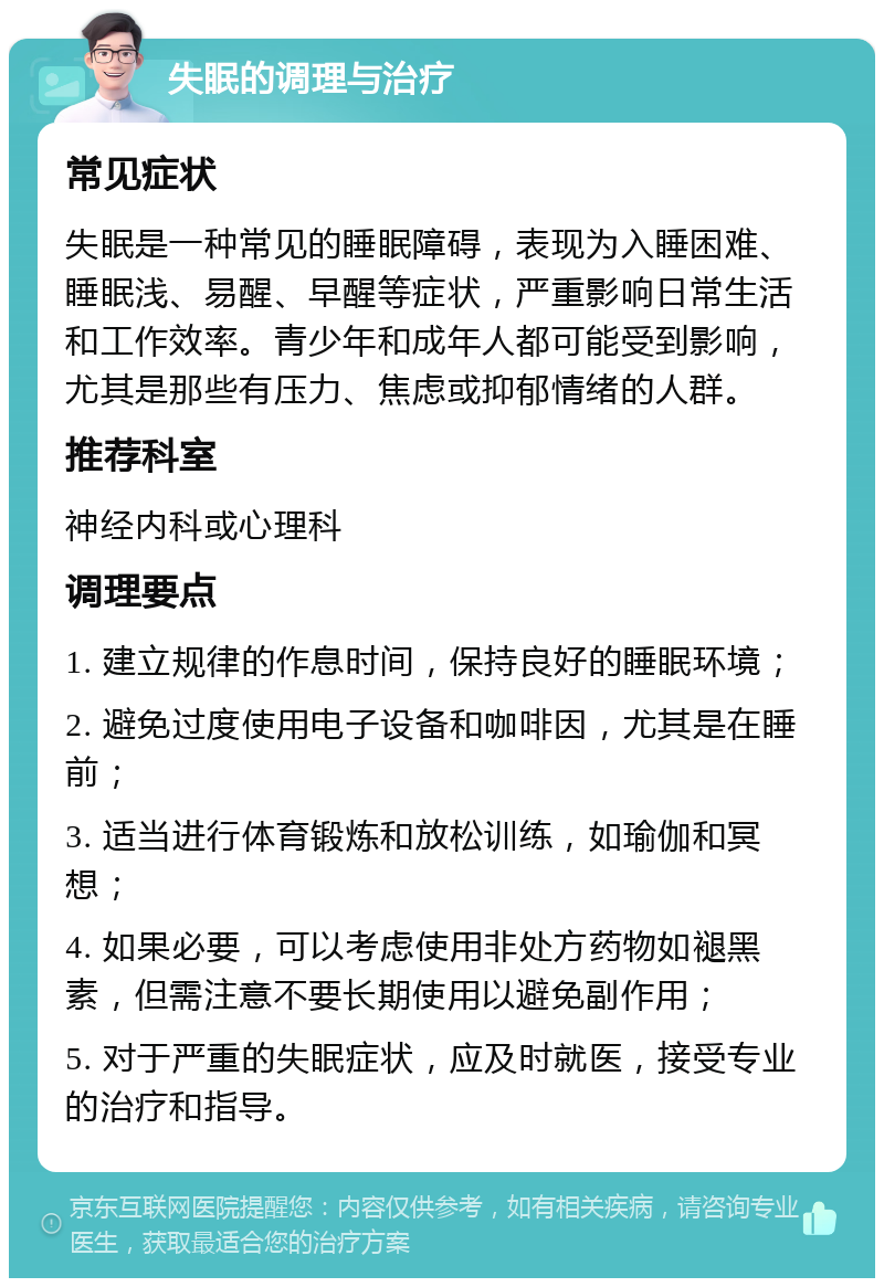 失眠的调理与治疗 常见症状 失眠是一种常见的睡眠障碍，表现为入睡困难、睡眠浅、易醒、早醒等症状，严重影响日常生活和工作效率。青少年和成年人都可能受到影响，尤其是那些有压力、焦虑或抑郁情绪的人群。 推荐科室 神经内科或心理科 调理要点 1. 建立规律的作息时间，保持良好的睡眠环境； 2. 避免过度使用电子设备和咖啡因，尤其是在睡前； 3. 适当进行体育锻炼和放松训练，如瑜伽和冥想； 4. 如果必要，可以考虑使用非处方药物如褪黑素，但需注意不要长期使用以避免副作用； 5. 对于严重的失眠症状，应及时就医，接受专业的治疗和指导。