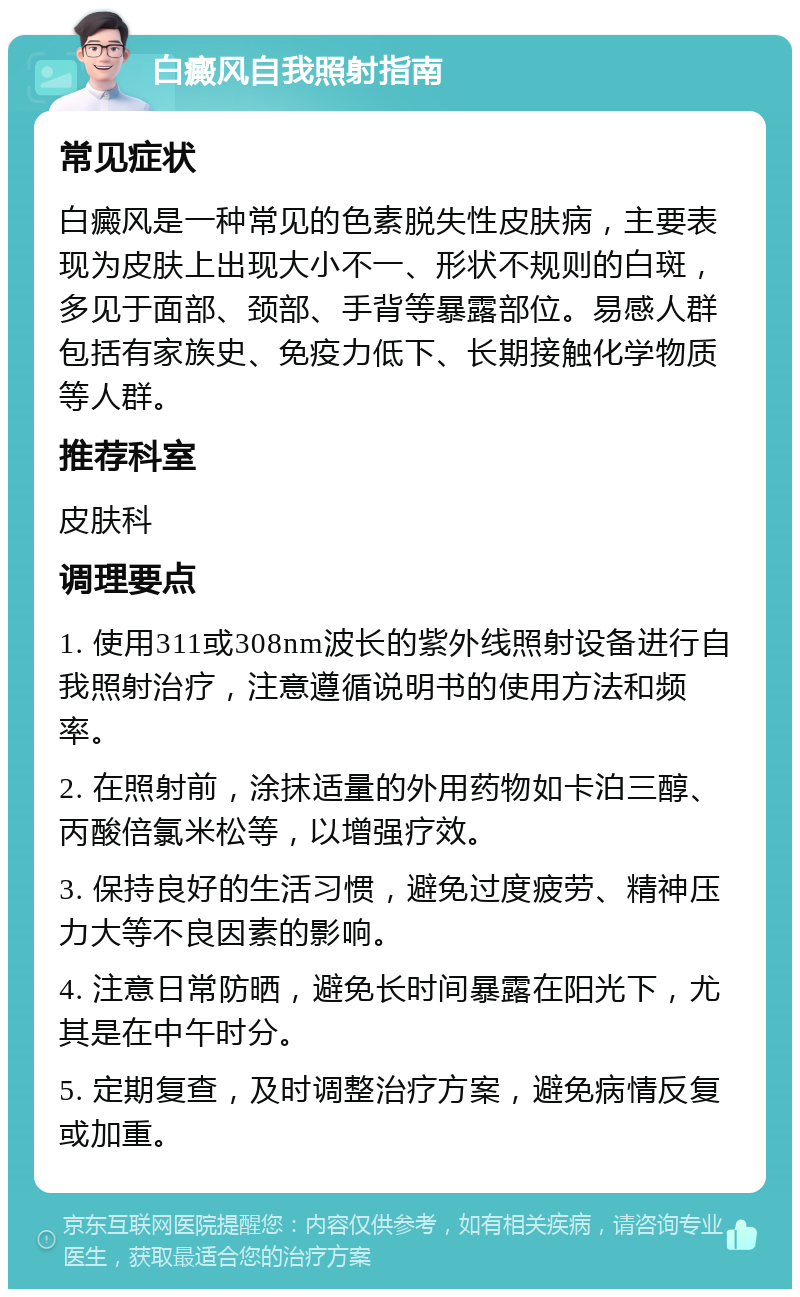 白癜风自我照射指南 常见症状 白癜风是一种常见的色素脱失性皮肤病，主要表现为皮肤上出现大小不一、形状不规则的白斑，多见于面部、颈部、手背等暴露部位。易感人群包括有家族史、免疫力低下、长期接触化学物质等人群。 推荐科室 皮肤科 调理要点 1. 使用311或308nm波长的紫外线照射设备进行自我照射治疗，注意遵循说明书的使用方法和频率。 2. 在照射前，涂抹适量的外用药物如卡泊三醇、丙酸倍氯米松等，以增强疗效。 3. 保持良好的生活习惯，避免过度疲劳、精神压力大等不良因素的影响。 4. 注意日常防晒，避免长时间暴露在阳光下，尤其是在中午时分。 5. 定期复查，及时调整治疗方案，避免病情反复或加重。