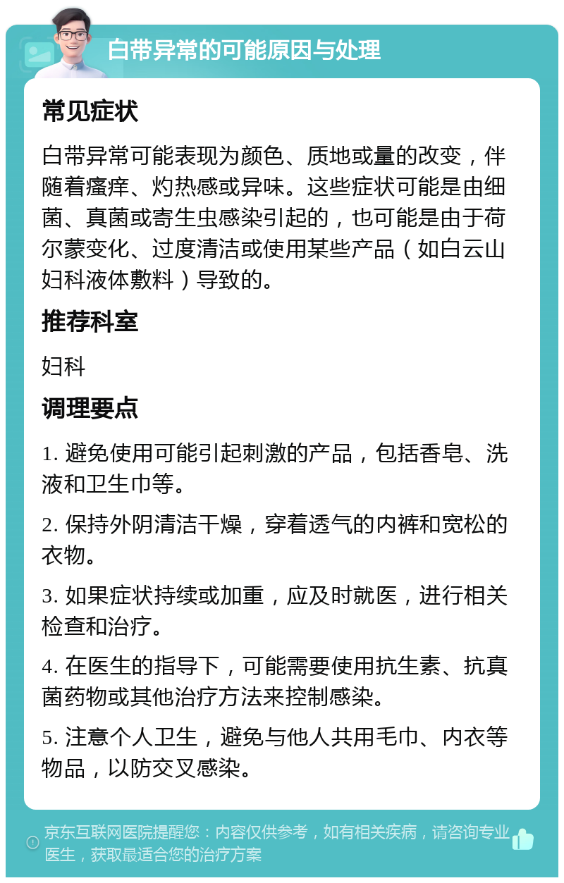 白带异常的可能原因与处理 常见症状 白带异常可能表现为颜色、质地或量的改变，伴随着瘙痒、灼热感或异味。这些症状可能是由细菌、真菌或寄生虫感染引起的，也可能是由于荷尔蒙变化、过度清洁或使用某些产品（如白云山妇科液体敷料）导致的。 推荐科室 妇科 调理要点 1. 避免使用可能引起刺激的产品，包括香皂、洗液和卫生巾等。 2. 保持外阴清洁干燥，穿着透气的内裤和宽松的衣物。 3. 如果症状持续或加重，应及时就医，进行相关检查和治疗。 4. 在医生的指导下，可能需要使用抗生素、抗真菌药物或其他治疗方法来控制感染。 5. 注意个人卫生，避免与他人共用毛巾、内衣等物品，以防交叉感染。