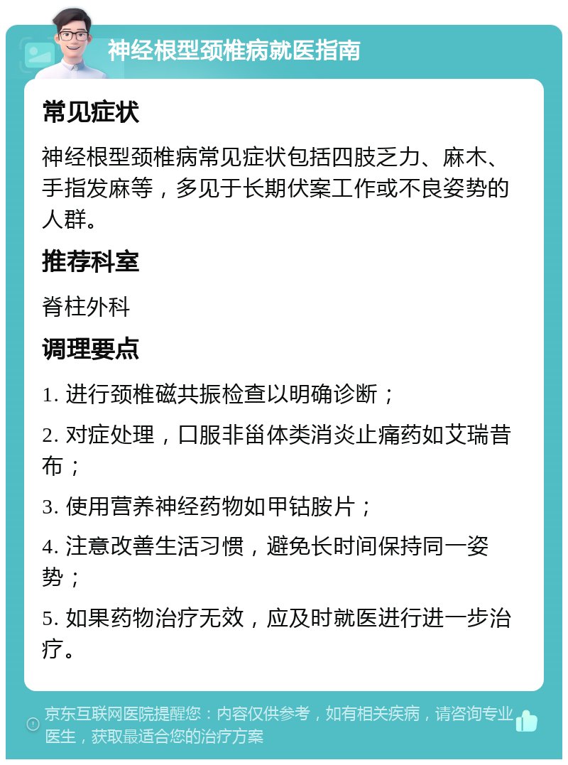 神经根型颈椎病就医指南 常见症状 神经根型颈椎病常见症状包括四肢乏力、麻木、手指发麻等，多见于长期伏案工作或不良姿势的人群。 推荐科室 脊柱外科 调理要点 1. 进行颈椎磁共振检查以明确诊断； 2. 对症处理，口服非甾体类消炎止痛药如艾瑞昔布； 3. 使用营养神经药物如甲钴胺片； 4. 注意改善生活习惯，避免长时间保持同一姿势； 5. 如果药物治疗无效，应及时就医进行进一步治疗。