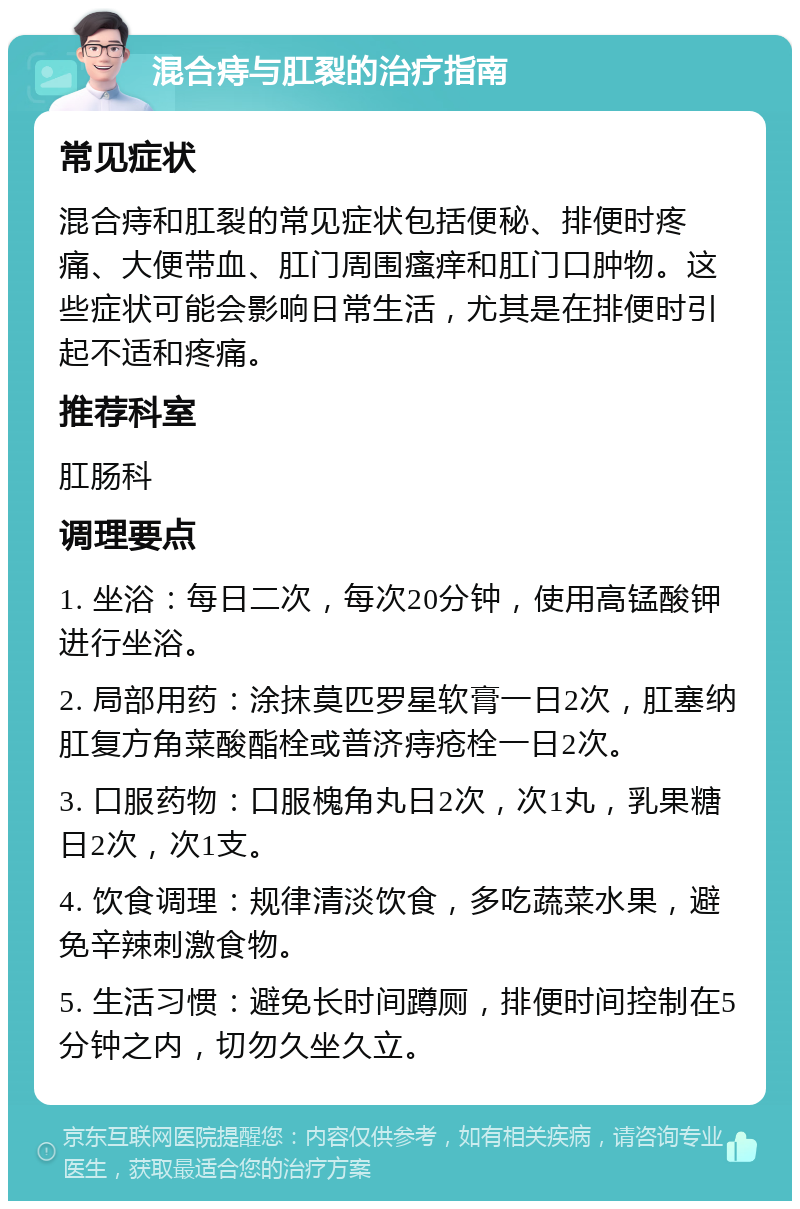 混合痔与肛裂的治疗指南 常见症状 混合痔和肛裂的常见症状包括便秘、排便时疼痛、大便带血、肛门周围瘙痒和肛门口肿物。这些症状可能会影响日常生活，尤其是在排便时引起不适和疼痛。 推荐科室 肛肠科 调理要点 1. 坐浴：每日二次，每次20分钟，使用高锰酸钾进行坐浴。 2. 局部用药：涂抹莫匹罗星软膏一日2次，肛塞纳肛复方角菜酸酯栓或普济痔疮栓一日2次。 3. 口服药物：口服槐角丸日2次，次1丸，乳果糖日2次，次1支。 4. 饮食调理：规律清淡饮食，多吃蔬菜水果，避免辛辣刺激食物。 5. 生活习惯：避免长时间蹲厕，排便时间控制在5分钟之内，切勿久坐久立。