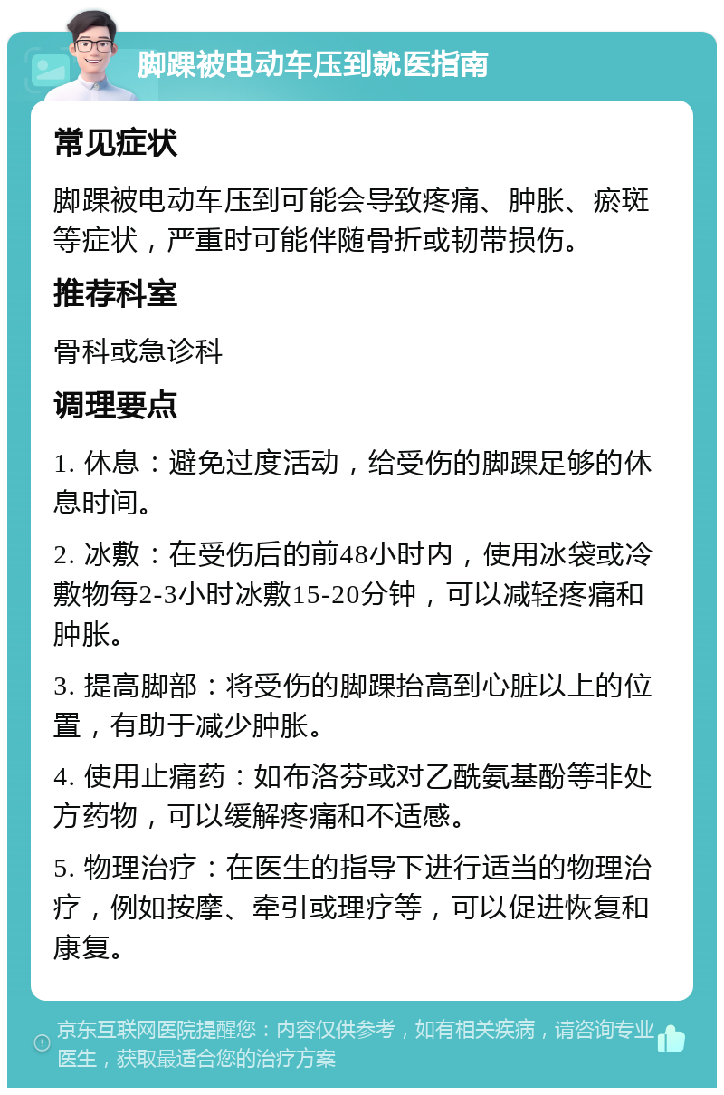 脚踝被电动车压到就医指南 常见症状 脚踝被电动车压到可能会导致疼痛、肿胀、瘀斑等症状，严重时可能伴随骨折或韧带损伤。 推荐科室 骨科或急诊科 调理要点 1. 休息：避免过度活动，给受伤的脚踝足够的休息时间。 2. 冰敷：在受伤后的前48小时内，使用冰袋或冷敷物每2-3小时冰敷15-20分钟，可以减轻疼痛和肿胀。 3. 提高脚部：将受伤的脚踝抬高到心脏以上的位置，有助于减少肿胀。 4. 使用止痛药：如布洛芬或对乙酰氨基酚等非处方药物，可以缓解疼痛和不适感。 5. 物理治疗：在医生的指导下进行适当的物理治疗，例如按摩、牵引或理疗等，可以促进恢复和康复。