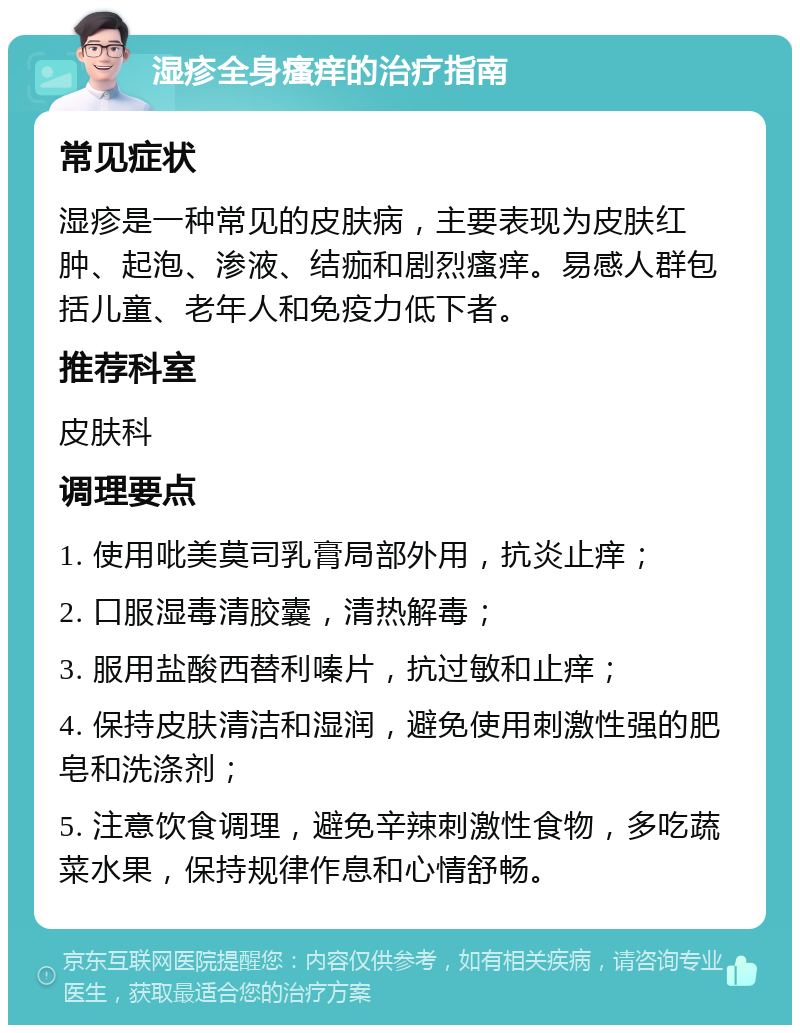 湿疹全身瘙痒的治疗指南 常见症状 湿疹是一种常见的皮肤病，主要表现为皮肤红肿、起泡、渗液、结痂和剧烈瘙痒。易感人群包括儿童、老年人和免疫力低下者。 推荐科室 皮肤科 调理要点 1. 使用吡美莫司乳膏局部外用，抗炎止痒； 2. 口服湿毒清胶囊，清热解毒； 3. 服用盐酸西替利嗪片，抗过敏和止痒； 4. 保持皮肤清洁和湿润，避免使用刺激性强的肥皂和洗涤剂； 5. 注意饮食调理，避免辛辣刺激性食物，多吃蔬菜水果，保持规律作息和心情舒畅。