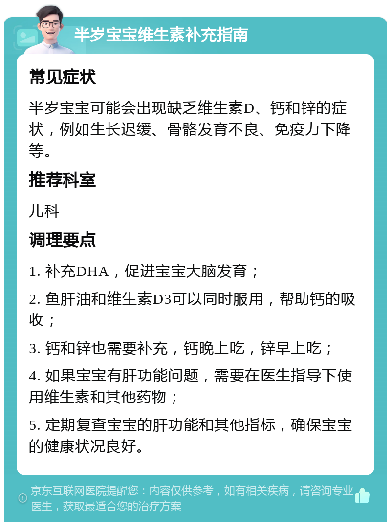 半岁宝宝维生素补充指南 常见症状 半岁宝宝可能会出现缺乏维生素D、钙和锌的症状，例如生长迟缓、骨骼发育不良、免疫力下降等。 推荐科室 儿科 调理要点 1. 补充DHA，促进宝宝大脑发育； 2. 鱼肝油和维生素D3可以同时服用，帮助钙的吸收； 3. 钙和锌也需要补充，钙晚上吃，锌早上吃； 4. 如果宝宝有肝功能问题，需要在医生指导下使用维生素和其他药物； 5. 定期复查宝宝的肝功能和其他指标，确保宝宝的健康状况良好。