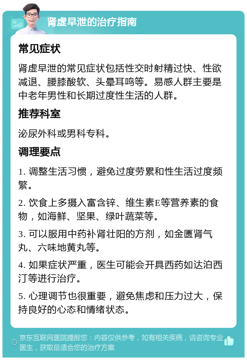 肾虚早泄的治疗指南 常见症状 肾虚早泄的常见症状包括性交时射精过快、性欲减退、腰膝酸软、头晕耳鸣等。易感人群主要是中老年男性和长期过度性生活的人群。 推荐科室 泌尿外科或男科专科。 调理要点 1. 调整生活习惯，避免过度劳累和性生活过度频繁。 2. 饮食上多摄入富含锌、维生素E等营养素的食物，如海鲜、坚果、绿叶蔬菜等。 3. 可以服用中药补肾壮阳的方剂，如金匮肾气丸、六味地黄丸等。 4. 如果症状严重，医生可能会开具西药如达泊西汀等进行治疗。 5. 心理调节也很重要，避免焦虑和压力过大，保持良好的心态和情绪状态。