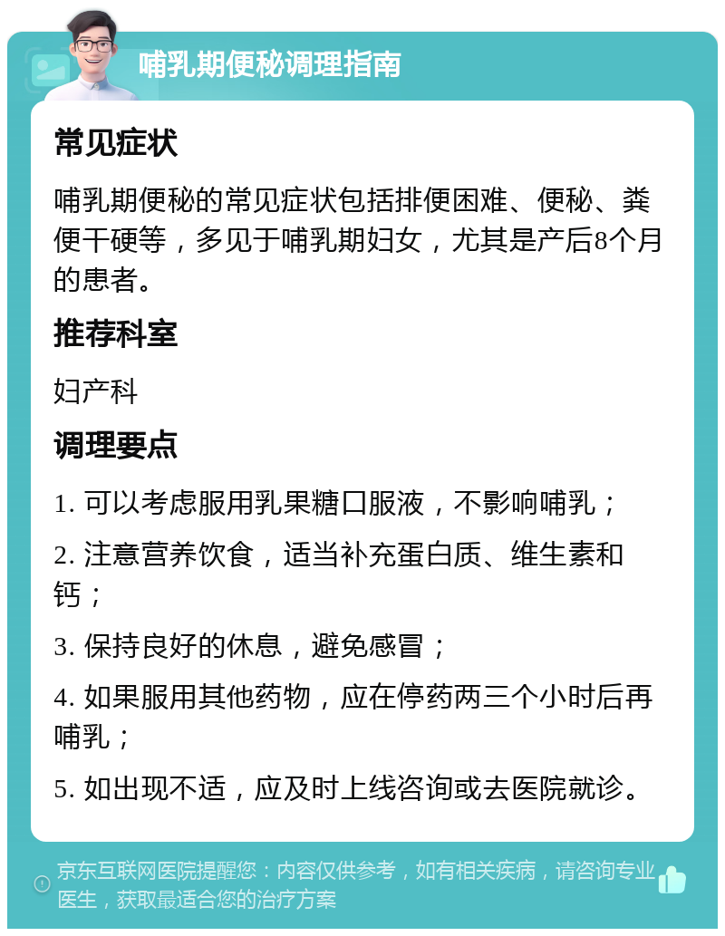 哺乳期便秘调理指南 常见症状 哺乳期便秘的常见症状包括排便困难、便秘、粪便干硬等，多见于哺乳期妇女，尤其是产后8个月的患者。 推荐科室 妇产科 调理要点 1. 可以考虑服用乳果糖口服液，不影响哺乳； 2. 注意营养饮食，适当补充蛋白质、维生素和钙； 3. 保持良好的休息，避免感冒； 4. 如果服用其他药物，应在停药两三个小时后再哺乳； 5. 如出现不适，应及时上线咨询或去医院就诊。