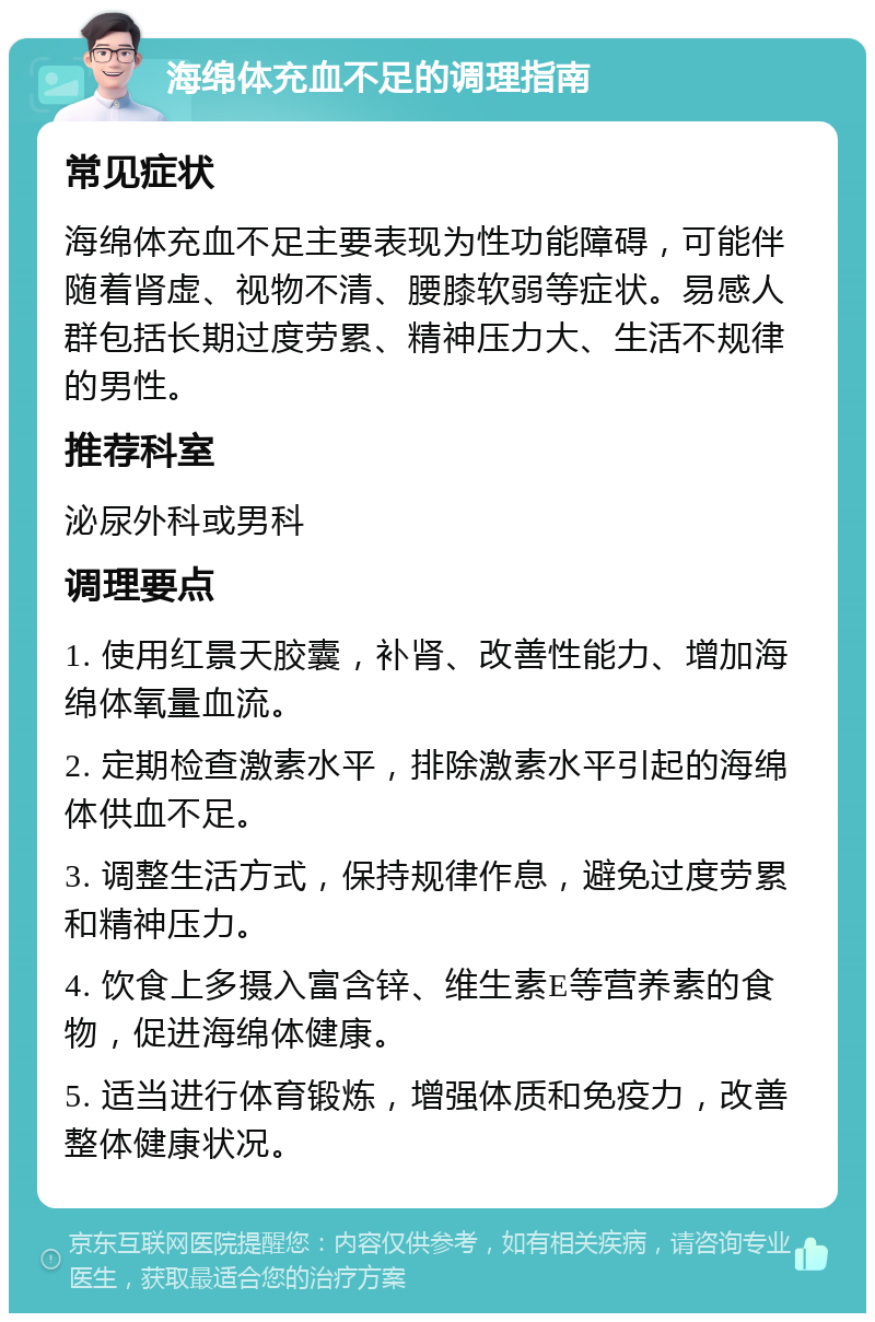 海绵体充血不足的调理指南 常见症状 海绵体充血不足主要表现为性功能障碍，可能伴随着肾虚、视物不清、腰膝软弱等症状。易感人群包括长期过度劳累、精神压力大、生活不规律的男性。 推荐科室 泌尿外科或男科 调理要点 1. 使用红景天胶囊，补肾、改善性能力、增加海绵体氧量血流。 2. 定期检查激素水平，排除激素水平引起的海绵体供血不足。 3. 调整生活方式，保持规律作息，避免过度劳累和精神压力。 4. 饮食上多摄入富含锌、维生素E等营养素的食物，促进海绵体健康。 5. 适当进行体育锻炼，增强体质和免疫力，改善整体健康状况。