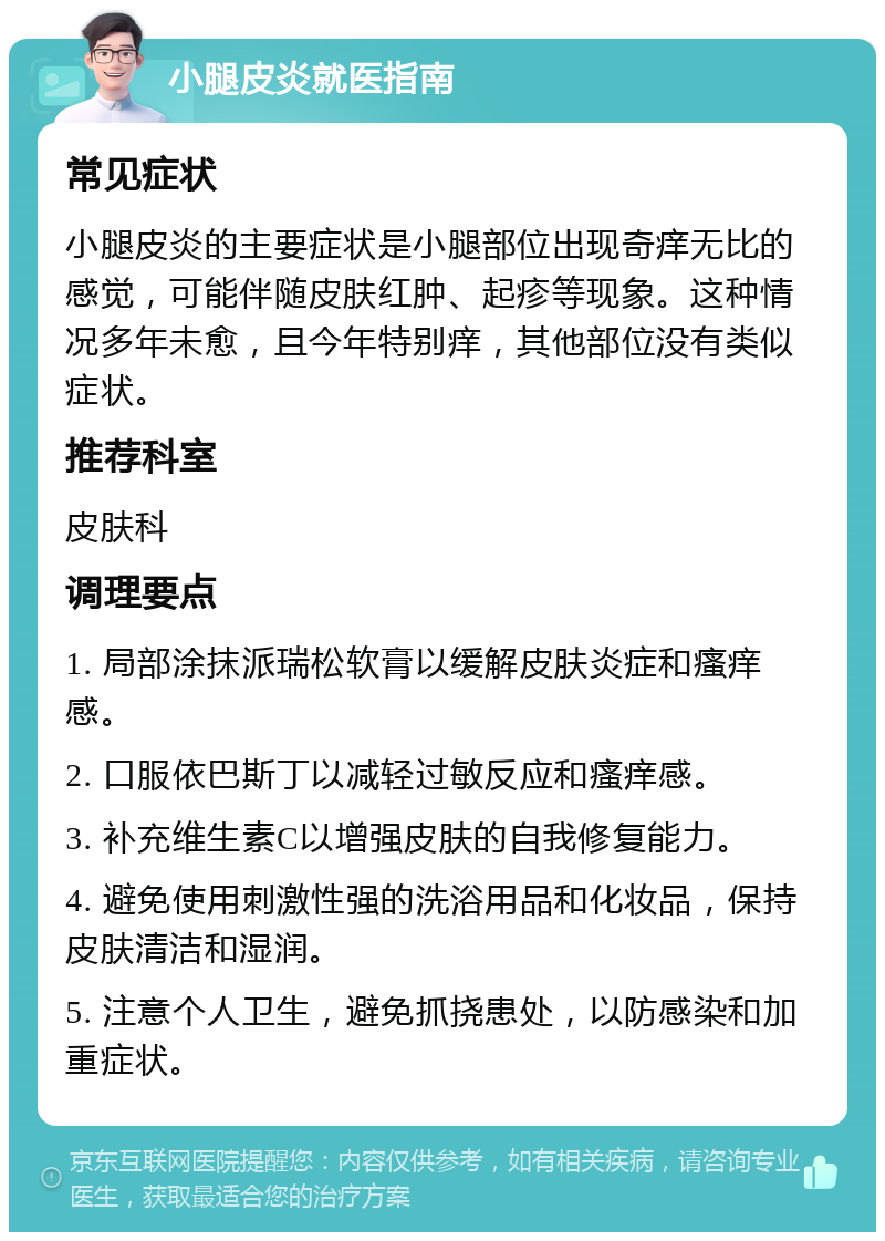 小腿皮炎就医指南 常见症状 小腿皮炎的主要症状是小腿部位出现奇痒无比的感觉，可能伴随皮肤红肿、起疹等现象。这种情况多年未愈，且今年特别痒，其他部位没有类似症状。 推荐科室 皮肤科 调理要点 1. 局部涂抹派瑞松软膏以缓解皮肤炎症和瘙痒感。 2. 口服依巴斯丁以减轻过敏反应和瘙痒感。 3. 补充维生素C以增强皮肤的自我修复能力。 4. 避免使用刺激性强的洗浴用品和化妆品，保持皮肤清洁和湿润。 5. 注意个人卫生，避免抓挠患处，以防感染和加重症状。