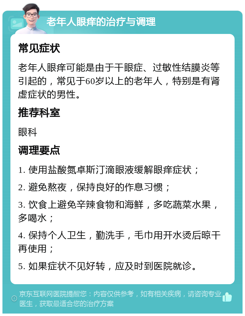 老年人眼痒的治疗与调理 常见症状 老年人眼痒可能是由于干眼症、过敏性结膜炎等引起的，常见于60岁以上的老年人，特别是有肾虚症状的男性。 推荐科室 眼科 调理要点 1. 使用盐酸氮卓斯汀滴眼液缓解眼痒症状； 2. 避免熬夜，保持良好的作息习惯； 3. 饮食上避免辛辣食物和海鲜，多吃蔬菜水果，多喝水； 4. 保持个人卫生，勤洗手，毛巾用开水烫后晾干再使用； 5. 如果症状不见好转，应及时到医院就诊。