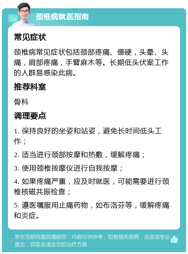 颈椎病就医指南 常见症状 颈椎病常见症状包括颈部疼痛、僵硬，头晕、头痛，肩部疼痛，手臂麻木等。长期低头伏案工作的人群易感染此病。 推荐科室 骨科 调理要点 1. 保持良好的坐姿和站姿，避免长时间低头工作； 2. 适当进行颈部按摩和热敷，缓解疼痛； 3. 使用颈椎按摩仪进行自我按摩； 4. 如果疼痛严重，应及时就医，可能需要进行颈椎核磁共振检查； 5. 遵医嘱服用止痛药物，如布洛芬等，缓解疼痛和炎症。