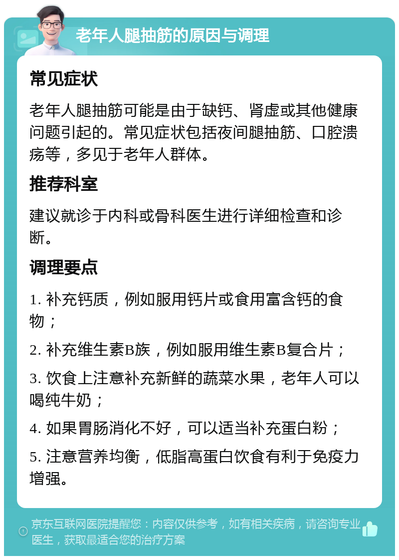 老年人腿抽筋的原因与调理 常见症状 老年人腿抽筋可能是由于缺钙、肾虚或其他健康问题引起的。常见症状包括夜间腿抽筋、口腔溃疡等，多见于老年人群体。 推荐科室 建议就诊于内科或骨科医生进行详细检查和诊断。 调理要点 1. 补充钙质，例如服用钙片或食用富含钙的食物； 2. 补充维生素B族，例如服用维生素B复合片； 3. 饮食上注意补充新鲜的蔬菜水果，老年人可以喝纯牛奶； 4. 如果胃肠消化不好，可以适当补充蛋白粉； 5. 注意营养均衡，低脂高蛋白饮食有利于免疫力增强。