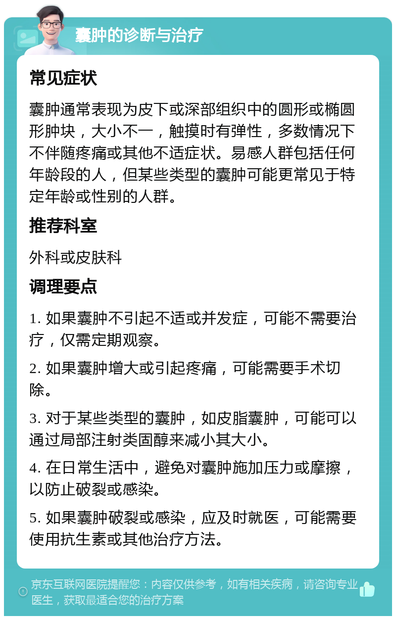 囊肿的诊断与治疗 常见症状 囊肿通常表现为皮下或深部组织中的圆形或椭圆形肿块，大小不一，触摸时有弹性，多数情况下不伴随疼痛或其他不适症状。易感人群包括任何年龄段的人，但某些类型的囊肿可能更常见于特定年龄或性别的人群。 推荐科室 外科或皮肤科 调理要点 1. 如果囊肿不引起不适或并发症，可能不需要治疗，仅需定期观察。 2. 如果囊肿增大或引起疼痛，可能需要手术切除。 3. 对于某些类型的囊肿，如皮脂囊肿，可能可以通过局部注射类固醇来减小其大小。 4. 在日常生活中，避免对囊肿施加压力或摩擦，以防止破裂或感染。 5. 如果囊肿破裂或感染，应及时就医，可能需要使用抗生素或其他治疗方法。