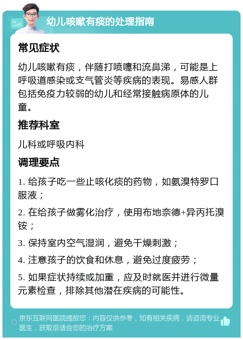 幼儿咳嗽有痰的处理指南 常见症状 幼儿咳嗽有痰，伴随打喷嚏和流鼻涕，可能是上呼吸道感染或支气管炎等疾病的表现。易感人群包括免疫力较弱的幼儿和经常接触病原体的儿童。 推荐科室 儿科或呼吸内科 调理要点 1. 给孩子吃一些止咳化痰的药物，如氨溴特罗口服液； 2. 在给孩子做雾化治疗，使用布地奈德+异丙托溴铵； 3. 保持室内空气湿润，避免干燥刺激； 4. 注意孩子的饮食和休息，避免过度疲劳； 5. 如果症状持续或加重，应及时就医并进行微量元素检查，排除其他潜在疾病的可能性。